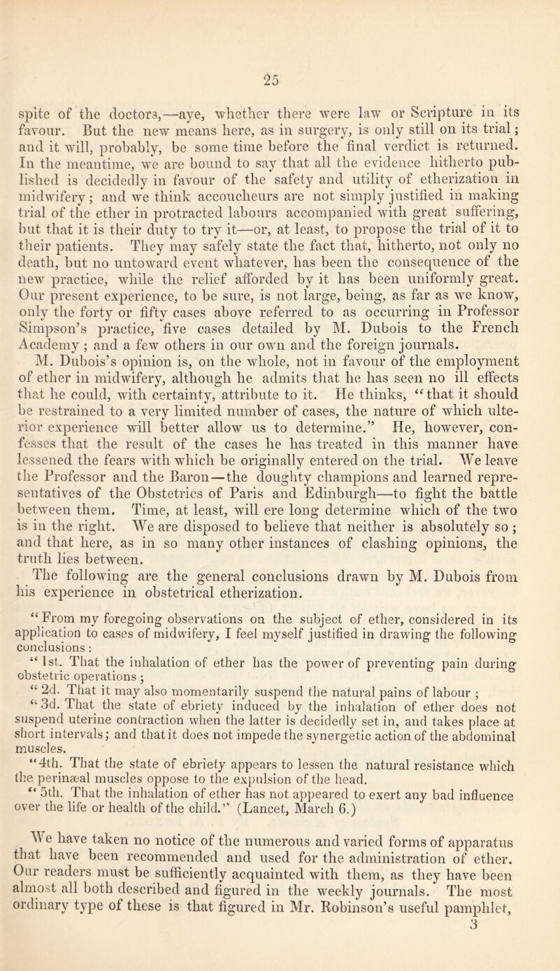 spite of the doctors,—aye, whether there were law or Scripture in its favour. But the new means here, as in surgery, is only still on its trial; and it will, probably, be some time before the final verdict is returned. In the meantime, we are bound to say that all the evidence hitherto pub- lished is decidedly in favour of the safety and utility of etherization in midwifery; and we think accoucheurs are not simply justified in making trial of the ether in protracted labours accompanied with great suffering, but that it is their duty to try it—or, at least, to propose the trial of it to their patients. They may safely state the fact that, hitherto, not only no death, but no untoward event whatever, has been the consequence of the new practice, while the relief afforded by it has been uniformly great. Our present experience, to be sure, is not large, being, as far as we know, only the forty or fifty cases above referred to as occurring in Professor Simpson’s practice, five cases detailed by M. Dubois to the French Academy; and a few others in our own and the foreign journals. M. Dubois’s opinion is, on the whole, not in favour of the employment of ether in midwifery, although he admits that he has seen no ill effects that he could, with certainty, attribute to it. He thinks, “that it should be restrained to a very limited number of cases, the nature of which ulte- rior experience will better allow us to determine.” He, however, con- fesses that the result of the cases he has treated in this manner have lessened the fears with which be originally entered on the trial. We leave the Professor and the Baron — the doughty champions and learned repre- sentatives of the Obstetrics of Paris and Edinburgh—to fight the battle between them. Time, at least, will ere long determine which of the two is in the right. We are disposed to believe that neither is absolutely so ; and that here, as in so many other instances of clashing opinions, the truth lies between. The following are the general conclusions drawn by M. Dubois from his experience in obstetrical etherization. “ From my foregoing observations on the subject of ether, considered in its application to cases of midwifery, I feel myself justified in drawing the following conclusions: “1st. That the inhalation of ether has the power of preventing pain during obstetric operations; “ 2d. That it may also momentarily suspend the natural pains of labour ; “3d. That the state of ebriety induced by the inhalation of ether does not suspend uterine contraction when the latter is decidedly set in, and takes place at short intervals; and that it does not impede the synergetic action of the abdominal muscles. “4th. That the state of ebriety appears to lessen the natural resistance which (he peringeal muscles oppose to the expulsion of the head. “ 5th. That the inhalation of ether has not appeared to exert any bad influence over the life or health of the child.” (Lancet, March 6.) We have taken no notice of the numerous and varied forms of apparatus that have been recommended and used for the administration of ether. Our readers must be sufficiently acquainted with them, as they have been almost all both described and figured in the weekly journals. The most ordinary type of these is that figured in Mr. Robinson’s useful pamphlet, 3