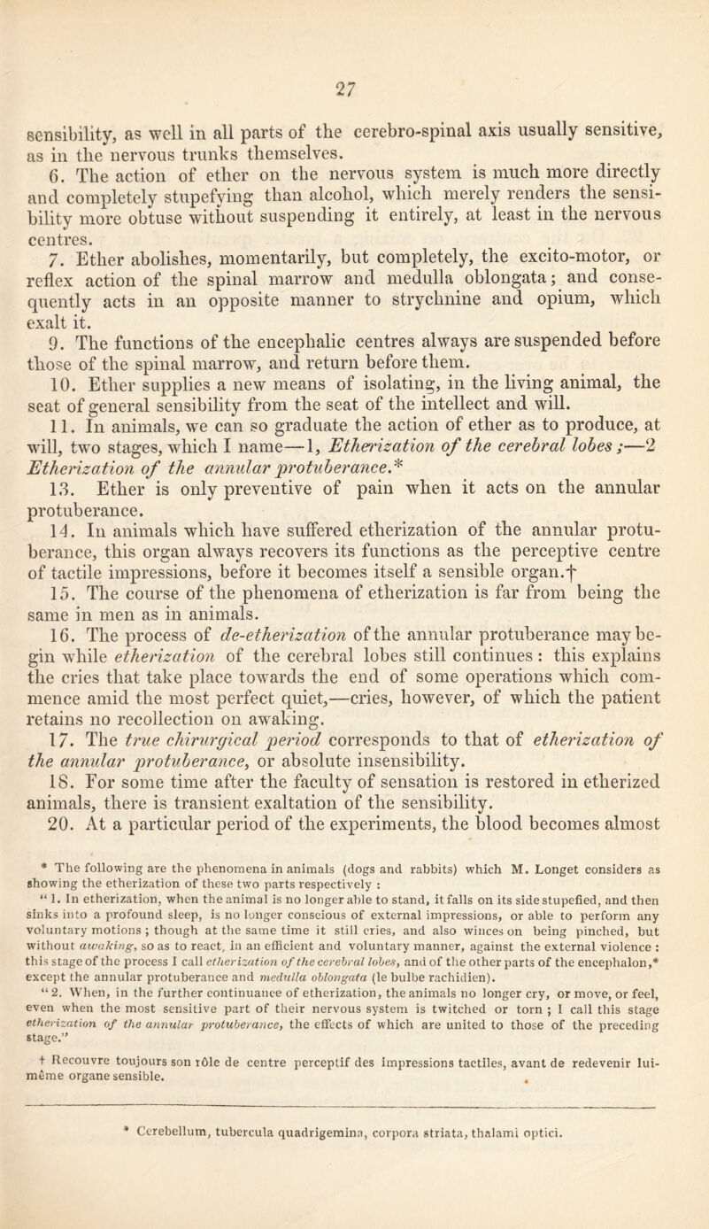 sensibility, as well in all parts of the cerebro-spmal axis usually sensitive, as in the nervous trunks themselves. 6. The action of ether on the nervous system is much more directly and completely stupefying than alcohol, which merely renders the sensi- bility more obtuse without suspending it entirely, at least in the nervous centres. 7. Ether abolishes, momentarily, but completely, the excito-motor, or reflex action of the spinal marrow and medulla oblongata; and conse- quently acts in an opposite manner to strychnine and opium, which exalt it. 9. The functions of the encephalic centres always are suspended before those of the spinal marrow, and return before them. 10. Ether supplies a new means of isolating, in the living animal, the seat of general sensibility from the seat of the intellect and will. 11. In animals, we can so graduate the action of ether as to produce, at will, two stages, which I name—1, Etherization of the cerebral lobes ;—2 Etherization of the annular protuberance.* 1.3. Ether is only preventive of pain when it acts on the annular protuberance. 14. In animals which have suffered etherization of the annular protu- berance, this organ always recovers its functions as the perceptive centre of tactile impressions, before it becomes itself a sensible organ.f 15. The course of the phenomena of etherization is far from being the same in men as in animals. 16. The process of de-etherization of the annular protuberance may be- gin while etherization of the cerebral lobes still continues: this explains the cries that take place towards the end of some operations which com- mence amid the most perfect quiet,—cries, however, of which the patient retains no recollection on awaking. 17. The true chirurgical period corresponds to that of etherization of the annidar protuberance, or absolute insensibility. 18. For some time after the faculty of sensation is restored in etherized animals, there is transient exaltation of the sensibility. 20. At a particular period of the experiments, the blood becomes almost * The following are the phenomena in animals (clogs and rabbits) which M. Longet considers as showing the etherization of these two parts respectively : “ 1. In etherization, when the animal is no longer able to stand, it falls on its side stupefied, and then sinks into a profound sleep, is no longer conscious of external impressions, or able to perform any voluntary motions ; though at the same time it still cries, and also winces on being pinched, but without awaking, so as to react, in an efficient and voluntary manner, against the external violence : this stage of the process I call etherization of the cerebral lobes, and of the other parts of the encephalon,* except the annular protuberance and medulla oblongata (le bulbe rachidien). “ 2. When, in the further continuance of etherization, the animals no longer cry, or move, or feel, even when the most sensitive part of their nervous system is twitched or torn ; I call this stage etherization of the annular protuberance, the effects of which are united to those of the preceding stage.” t Recouvre toujours son r61e de centre perceptif cles impressions tactiles, avant de redevenir lui- m5me organe sensible. . * Cerebellum, tubercula quadrigemina, corpora striata, thalami optici.