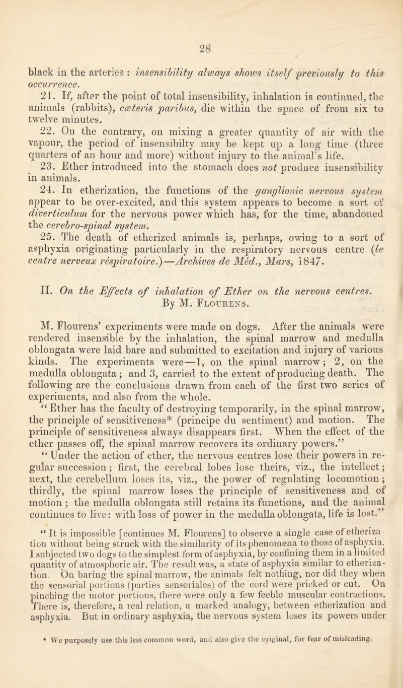 black in tlie arteries : insensibility always shows itself previously to this occurrence. 21. If, after the point of total insensibility, inhalation is continued, the animals (rabbits), cceteris paribus, die within the space of from six to twelve minutes. 22. On the contrary, on mixing a greater quantity of air with the vapour, the period of insensibilty may be kept up a long time (three quarters of an hour and more) without injury to the animal’s life. 23. Ether introduced into the stomach does not produce insensibility in animals. 24. In etherization, the functions of the ganglionic nervous system appear to be over-excited, and this system appears to become a sort of diverticulum for the nervous power which has, for the time, abandoned the cerebrospinal system. 25. The death of etherized animals is, perhaps, owing to a sort of asphyxia originating particularly in the respiratory nervous centre (le centre nerveux respiratoire.) — Archives de Med., Mars, 1847. II. On the Effects of inhalation of Ether on the 7iervous centres. By M. Flourens. M. Flourens’ experiments were made on dogs. After the animals were rendered insensible by the inhalation, the spinal marrow and medulla oblongata were laid bare and submitted to excitation and injury of various kinds. The experiments were—1, on the spinal marrow; 2, on the medulla oblongata; and 3, carried to the extent of producing death. The following are the conclusions drawn from each of the first two series of experiments, and also from the whole. “Ether has the faculty of destroying temporarily, in the spinal marrow, the principle of sensitiveness* (principe du sentiment) and motion. The principle of sensitiveness always disappears first. When the effect of the ether passes off, the spinal marrow recovers its ordinary powers.” “ Under the action of ether, the nervous centres lose their powers in re- gular succession ; first, the cerebral lobes lose theirs, viz., the intellect; next, the cerebellum loses its, viz., the power of regulating locomotion; thirdly, the spinal marrow loses the principle of sensitiveness and of motion ; the medulla oblongata still retains its functions, and the animal continues to live: with loss of power in the medulla oblongata, life is lost.” “ It is impossible [continues M. Flourens] to observe a single case ofetheriza tion without being struck with the similarity of its phenomena to those of asphyxia. I subjected two dogs to the simplest form of asphyxia, by confining them in a limited quantity of atmospheric air. The result was, a state of asphyxia similar to etheriza- tion. On baring the spinal marrow, the animals felt nothing, nor did they when the sensorial portions (parties sensoriales) of the cord w7ere pricked or cut. On pinching the motor portions, there were only a few feeble muscular contractions. There is, therefore, a real relation, a marked analogy, between etherization and asphyxia. But in ordinary asphyxia, the nervous system loses its powers under * We purposely use this less common word, and also give the original, for fear of misleading.