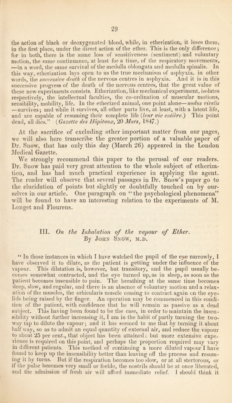 the action of black or deoxygenated blood, while, in etherization, it loses them, in the first place, under the direct action of the ether. This is the only difference; for in both, there is the same loss of sensitiveness (sentiment) and voluntary motion, the same continuance, at least fora time, of the respiratory movements, —in a word, the same survival of the medulla oblongata and medulla spinalis. In this way, etherization lays open to us the true mechanism of asphyxia, in other words, the successive death of the nervous centres in asphyxia. And it is in this successive progress of the death of the nervous centres, that the great value of these new experiments consists. Etherization, like mechanical experiment, isolates respectively, the intellectual faculties, the co-ordination of muscular motions, sensibility, mobility, life. In the etherized animal, one point alone—nodus vitalis —survives; and while it survives, all other parts live, at least, with a latent life, and are capable of resuming their complete life (leur vie entih'ei) This point dead, all dies.” (Gazette des Hopitaux, 20 Mars, 1847.) At the sacrifice of excluding other important matter from our pages, we wfill also here transcribe the greater portion of a valuable paper of Dr. Snow, that has only this day (March 26) appeared in the London Medical Gazette. We strongly recommend this paper to the perusal of our readers. Dr. Snow has paid very great attention to the whole subject of etheriza- tion, and has had much practical experience in applying the agent. The reader will observe that several passages in Dr. Snow’s paper go to the elucidation of points but slightly or doubtfully touched on by our- selves in our article. One paragraph on “the psychological phenomena” will be found to have an interesting relation to the experiments of M. Longet and Flourens. III. On the Inhalation of the vapour of Ether. By John Snow, m.d. “ In those instances in which I have watched the pupil of the eye narrowly, 1 have observed it to dilate, as the patient is getting under the influence of the vapour. This dilatation is, however, but transitory, and the pupil usually be- comes somewhat contracted, and the eye turned up, as in sleep, as soon as the patient becomes insensible to pain. The breathing at the same time becomes deep, slow, and regular, and there is an absence of voluntary motion and a relax- ation of the muscles, the orbicularis muscle ceasing to contract again on the eye- lids being raised by the finger. An operation may be commenced in this condi- tion of the patient, with confidence that he will remain as passive as a dead subject. This having been found to be the case, in order to maintain the insen- sibility wdthout further increasing it, I am in the habit of partly turning the two- w’ay tap to dilute the vapour; and it has seemed to me that by turning it about half way, so as to admit an equal quantity of external air, and reduce the vapour to about 25 per cent., that object has been attained: but more extensive expe- rience is required on this point, and perhaps the proportion required may vary in different patients. This method of continuing a more diluted vapour I have found to keep up the insensibility better than leaving off the process and resum- ing it by turns. But if the respiration becomes too slow, or at all stertorous, or if the pulse becomes very small or feeble, the nostrils should be at once liberated, and the admission of fresh air will afford immediate relief. I should think it