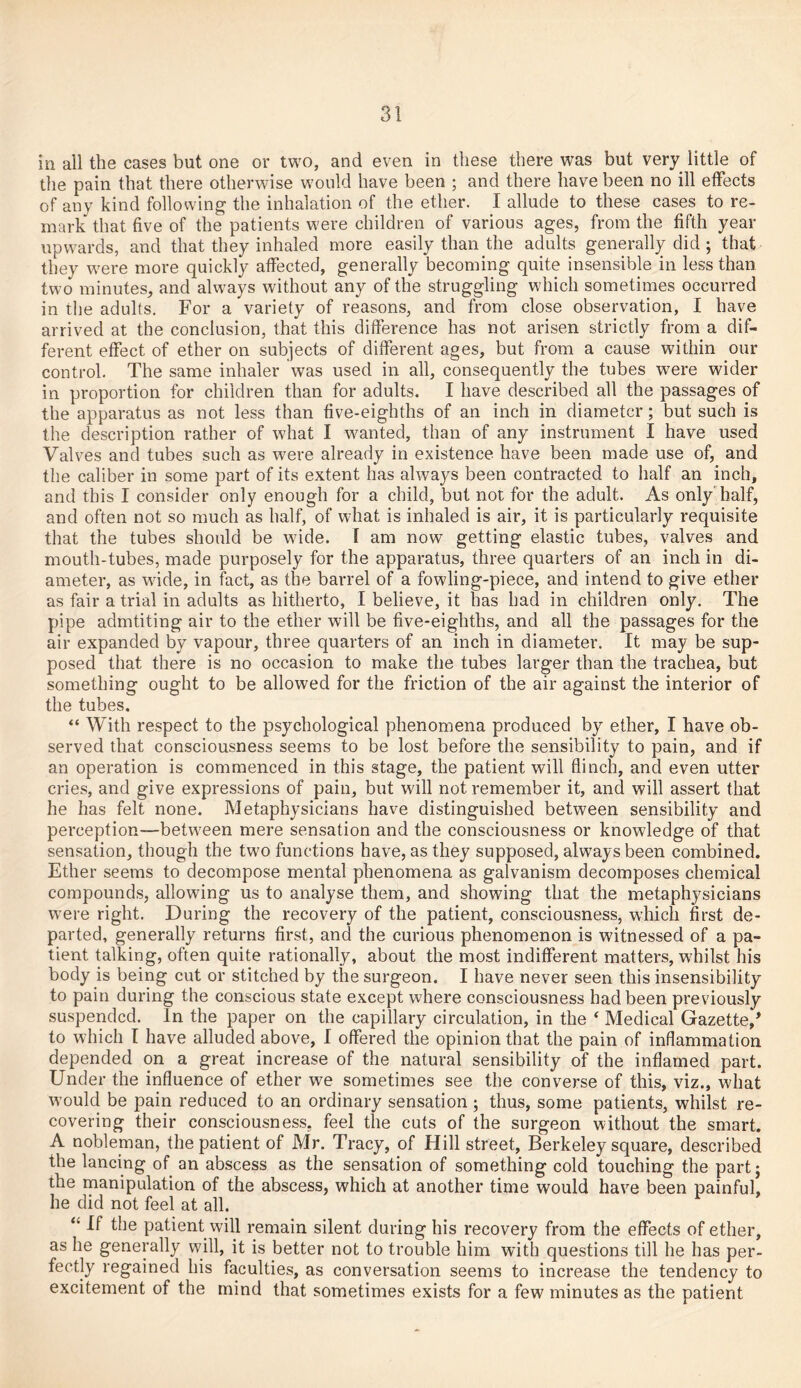 in all the cases but one or two, and even in these there was but very little of the pain that there otherwise would have been ; and there have been no ill effects of any kind following the inhalation of the ether. I allude to these cases to re- mark that five of the patients were children of various ages, from the fifth year upwards, and that they inhaled more easily than the adults generally did ; that they were more quickly affected, generally becoming quite insensible in less than two minutes, and always without any of the struggling which sometimes occurred in the adults. For a variety of reasons, and from close observation, I have arrived at the conclusion, that this difference has not arisen strictly from a dif- ferent effect of ether on subjects of different ages, but from a cause within our control. The same inhaler was used in all, consequently the tubes were wider in proportion for children than for adults. I have described all the passages of the apparatus as not less than five-eighths of an inch in diameter ; but such is the description rather of what I wanted, than of any instrument I have used Valves and tubes such as were already in existence have been made use of, and the caliber in some part of its extent has always been contracted to half an inch, and this I consider only enough for a child, but not for the adult. As only half, and often not so much as half, of what is inhaled is air, it is particularly requisite that the tubes should be wride. I am now getting elastic tubes, valves and mouth-tubes, made purposely for the apparatus, three quarters of an inch in di- ameter, as wade, in fact, as the barrel of a fowling-piece, and intend to give ether as fair a trial in adults as hitherto, I believe, it has had in children only. The pipe admtiting air to the ether wall be five-eighths, and all the passages for the air expanded by vapour, three quarters of an inch in diameter. It may be sup- posed that there is no occasion to make the tubes larger than the trachea, but something ought to be allowed for the friction of the air against the interior of the tubes. “ With respect to the psychological phenomena produced by ether, I have ob- served that consciousness seems to be lost before the sensibility to pain, and if an operation is commenced in this stage, the patient will flinch, and even utter cries, and give expressions of pain, but will not remember it, and will assert that he has felt none. Metaphysicians have distinguished between sensibility and perception—between mere sensation and the consciousness or knowledge of that sensation, though the two functions have, as they supposed, always been combined. Ether seems to decompose mental phenomena as galvanism decomposes chemical compounds, allowing us to analyse them, and showing that the metaphysicians were right. During the recovery of the patient, consciousness, which first de- parted, generally returns first, and the curious phenomenon is witnessed of a pa- tient talking, often quite rationally, about the most indifferent matters, whilst his body is being cut or stitched by the surgeon. I have never seen this insensibility to pain during the conscious state except where consciousness had been previously suspended. In the paper on the capillary circulation, in the 4 Medical Gazette/ to which I have alluded above, I offered the opinion that the pain of inflammation depended on a great increase of the natural sensibility of the inflamed part. Under the influence of ether we sometimes see the converse of this, viz., what wmuld be pain reduced to an ordinary sensation; thus, some patients, whilst re- covering their consciousness, feel the cuts of the surgeon without the smart. A nobleman, the patient of Mr. Tracy, of Hill street, Berkeley square, described the lancing of an abscess as the sensation of something cold touching the part; the manipulation of the abscess, which at another time would have been painful, he did not feel at all. “ If the patient will remain silent during his recovery from the effects of ether, as he generally will, it is better not to trouble him with questions till he has per- fectly regained his faculties, as conversation seems to increase the tendency to excitement of the mind that sometimes exists for a few minutes as the patient