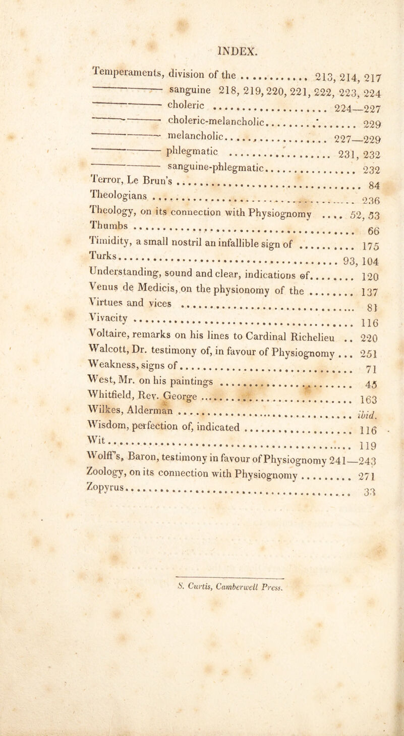 Temperaments, division of the 213, 214, 217 sanguine 218, 219, 220, 221, 222, 223, 224 —— choleric “ choleric-melancholic “ melancholic.. ...,. * — phlegmatic “ sanguine-phlegmatic Terror, Le Brun’s Theologians 224—227 229 227—229 231, 232 232 84 236 Theology, on its connection with Physiognomy Thumbs „ Timidity, a small nostril an infallible sign of Turks Understanding, sound and clear, indications of V enus de Medicis, on the physionomy of the ...... Virtues and vices Vivacity Voltaire, remarks on his lines to Cardinal Richelieu Walcott, Dr. testimony of, in favour of Physiognomy Weakness, signs of g VV est, Mr. on his paintings Whitfield, Rev. George Wilkes, Alderman Wisdom, perfection of, indicated Wit......... 52, 53 .. 66 .. 175 93, 104 .. 120 .. 137 ... 81 .. 116 .. 220 .. 251 .. 71 .. 45 .. 163 .. ibid. .. 116 • .. 119 old s, Baron, testimony in favour of Physiognomy 241 Zoology, on its connection with Physiognomy Zopyrus..................... —243 . 271 e 33 S. Curtis, Camberwell Press.