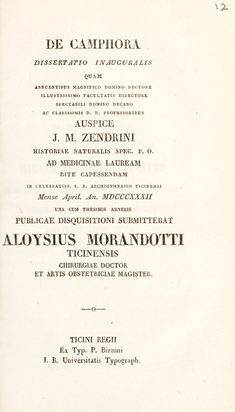 DE CAMPHOM DISSERTATIO IN AUGURALIS QUAM ANNUENTIBUS MAGNIFICO DOMINO HECTORE ILLUSTRISSIMO FACULTATIS DIRECTORE SPECTABILI DOMINO DECANO AC CLARISSIMIS D. D. PROFESSOJUBUS AUSPICE J. M. ZENDRINI HISTORIAE NATURALIS SPEC. P. 0„ AD MEDICINAE LAUREAM RITE CAPESSENDAM )N CELEBRAT 1SS. I. R. ARCHIGYMNASIO TICINENSI Mense April An. MDCCCXXXH UNA CUM THESIBUS ADNEXIS PUBLICAE DISQUISITIONI SUBMITTEBAT ALOYSIUS MORANDOTTI TICINENSIS CHIRURGIAE DOCTOR ET ARTIS OBSTETRICIAE MAGISTER. Q— TICINI REGII Ex Typ. P. Bizzoni I. R. Universitatis TypograpL