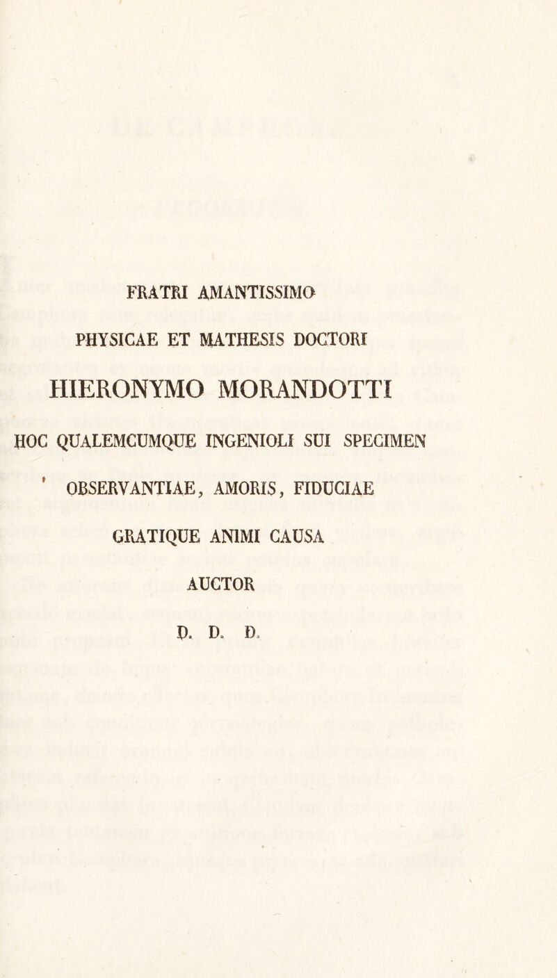 FRATRI AMANTISSIMO PHYSICAE ET MATHESIS DOCTORI HIERONYMO MORANDOTTI HOC QUALEMCUMQUE INGENIOLI SUI SPECIMEN ' OBSERVANTIAE, AMORIS, FIDUCIAE GRATIQUE ANIMI CAUSA AUCTOR D. D» D,