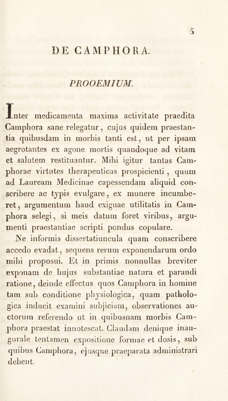 PROOEMIUM. Inter medicamenta maxima activitate praedita Camphora sane relegatur, cujos quidem praestan- tia quibusdam in morbis tanti est, ut per ipsam aegrotantes ex agone mortis quandoque ad vitam et salutem restituantur. Mihi igitur tantas Cam- phorae virtutes therapeuticas prospicienti , quum ad Lauream Medicinae capessendam aliquid con- scribere ac typis evulgare, ex munere incumbe- ret , argumentum haud exiguae utilitatis in Cam- phora selegi, si meis datum foret viribus, argu- menti praestantiae scripti pondus copulare. Ne informis dissertatiuncula quam conscribere accedo evadat, sequens rerum exponendarum ordo mihi proposui. Et in primis nonnullas breviter exponam de hujus substantiae natura et parandi ratione, deinde effectus quos Camphora in homine tam sub conditione physiologica, quam patholo- gica inducit examini subjiciam, observationes au- ctorum referendo ut in quibusnam morbis Cam- phora praestat innotescat. Claudam denique inau- gurale tentamen expositione formae et dosis, sub quibus Camphora, ejusque praeparata administrari debent.