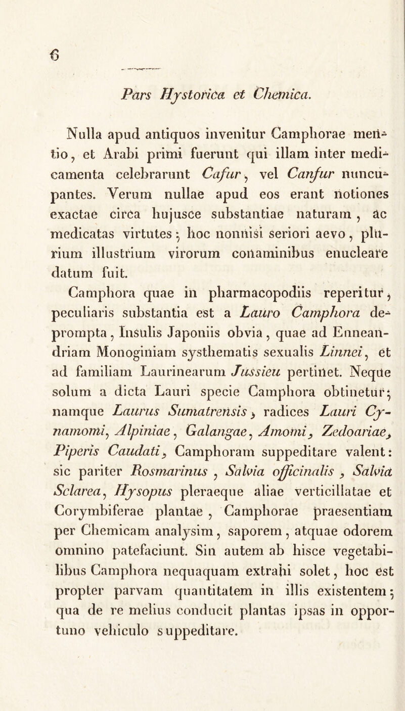 0 Pars Hystorica et Chemica. Nulla apud antiquos invenitur Camphorae meii- tio 7 et Arabi primi fuerunt qui illam inter medi- camenta celebrarunt Cafur ? vel Canfur nuncu- pantes. Verum nullae apud eos erant notiones exactae circa hujusce substantiae naturam , Uc medicatas virtutes} hoc nonnisi seriori aevo, plu- rium illustrium virorum conaminibus enucleare datum fuit. Camphora quae in pharmacopodiis reperitur, peculiaris substantia est a Lauro Camphora de- prompta ? Insulis Japoniis obvia, quae ad Ennean- driam Monoginiam systhematis sexualis Linnei, et ad familiam Laurinearum Jussieu pertinet. Neqite solum a dicta Lauri specie Camphora obtinetur* namque Laurus Sumatrerisis} radices Lauri Cy- namomi? Alpiniae, Galangae, AmomiZedoariae> Piperis Caudati> Camphoram suppeditare valent: sic pariter Rosmarinus , Salvia officina lis , Salvia Sciar ea? Hysopus pleraeque aliae verticillatae et Corymbiferae plantae ? Camphorae praesentiam per Chemicam analysim , saporem , atquae odorem omnino patefaciunt. Sin autem ab hisce vegetabi- libus Camphora nequaquam extrahi solet, hoc est propter parvam quantitatem in illis existentem 5 qua de re melius conducit plantas ipsas in oppor- tuno vehiculo suppeditare.