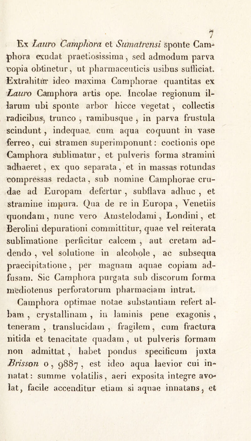 * 7 Ex Lauro Camphora et Sufnatrcnsi Sponte Cani- piiora exudat praetiosissima, sed admodum parva copia obtinetur, ut pharmaceuticis usibus sufficiat Extrahitur ideo maxima Camphorae quantitas ex Lauro Camphora artis ope. Incolae regionum il- larum ubi sponte arbor hicce vegetat , collectis radicibus, trunco , ramibusque , in parva frustula scindunt , indequae, cum aqua coquunt in vase ferreo, cui stramen superimponunt: coctionis ope Camphora sublimatur, et pulveris forma stramini adhaeret, ex quo separata, et in massas rotundas compressas redacta, sub nomine Camphorae cru- dae ad Europam defertur , subflava adhuc , et stramine impura. Qua de re in Europa , Venetiis quondam, nunc vero Amstelodami, Londini, et Beroiini depurationi committitur, quae vel reiterala sublimatione perficitur calcem , aut cretam ad- dendo , vel solutione in alcohole , ac subsequa praecipitatione, per magnarii aquae copiam ad- fusam. Sic Camphora purgata sub discorum forma mediotenus perforatorum pharmaciam intrat. Camphora optimae notae substantiam refert al- bam , crystallinam , in laminis pene exagonis , teneram, translucidam, fragilem, cum fractura nitida et tenacitate quadam , ut pulveris formam non admittat , habet pondus specificum juxta Brisson o , 9887 , est ideo aqua laevior cui in- natat: summe volatilis, aeri exposita integre avo* lat> facile accenditur etiam si aquae innatans, et