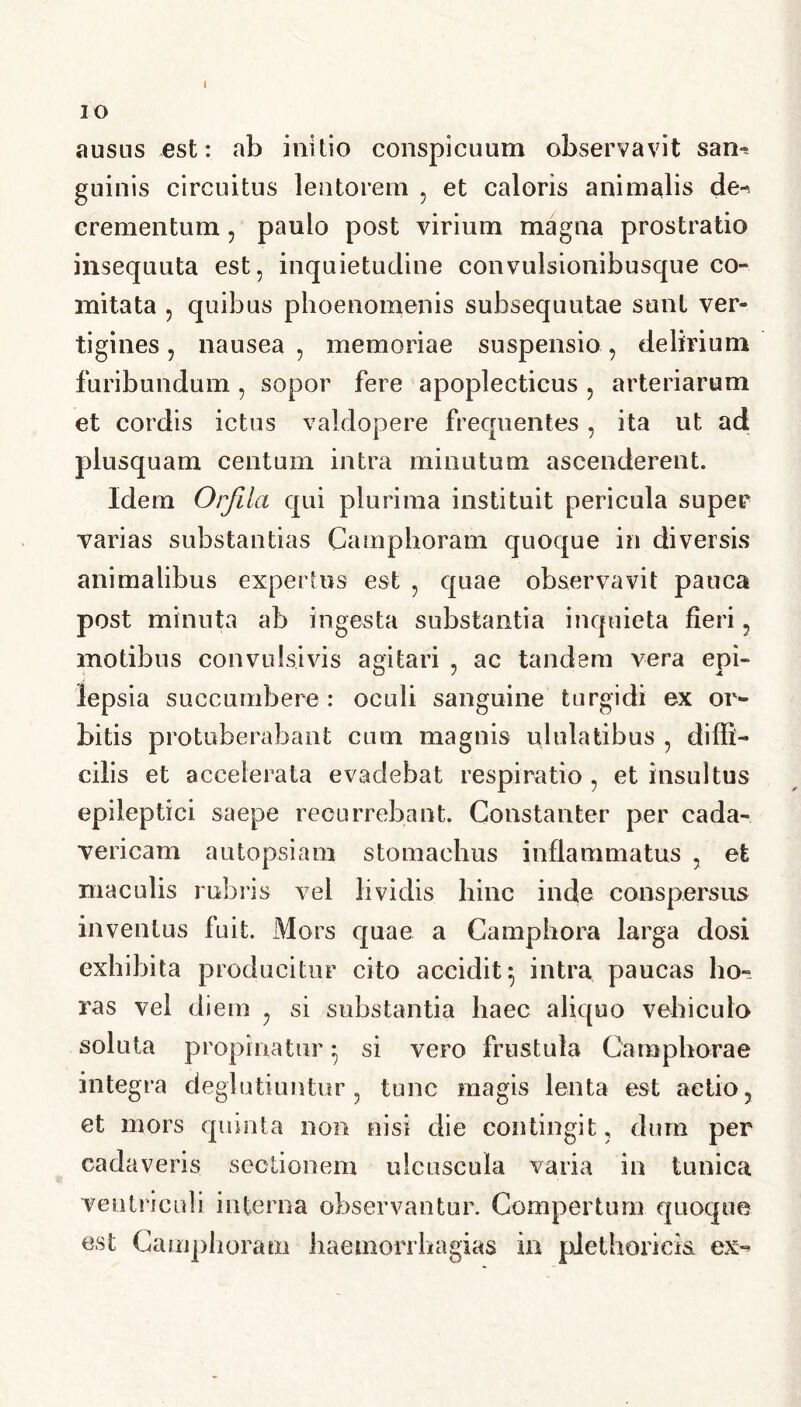 I IO ausus est: ab initio conspicuum observavit sam guinis circuitus lentorem . et caloris animalis de-* crementum, paulo post virium magna prostratio insequuta est, inquietudine convulsionibusque co- mitata , quibus phoenomenis subsequutae sunt ver- tigines , nausea , memoriae suspensio, delirium furibundum , sopor fere apoplecticus , arteriarum et cordis ictus valdopere frequentes, ita ut ad plusquam centum intra minutum ascenderent. Idem Orfila qui plurima instituit pericula super varias substantias Camphoram quoque in diversis animalibus expertus est , quae observavit pauca post minuta ab ingesta substantia inquieta fieri, motibus convulsivis agitari , ac tandem vera epi- lepsia succumbere : oculi sanguine turgidi ex or- bitis protuberabant cum magnis ululatibus , diffi- cilis et accelerata evadebat respiratio , et insultus epileptici saepe recurrebant. Constanter per cada- vericam autopsiam stomachus inflammatus , et maculis rubiis vel lividis hinc inde conspersus inventus fuit. Mors quae a Camphora larga dosi exhibita producitur cito accidit 5 intra paucas lio» ras vel diem , si substantia haec aliquo vehiculo soluta propinatur • si vero frustula Oamphorae integra deglutiuntur , tunc magis lenta est aetio, et mors quinta non nisi die contingit, dum per cadaveris sectionem ulcuscula varia in tunica ventriculi interna observantur. Compertum quoque est Camphoram haemorrhagias in piethoricis ex-