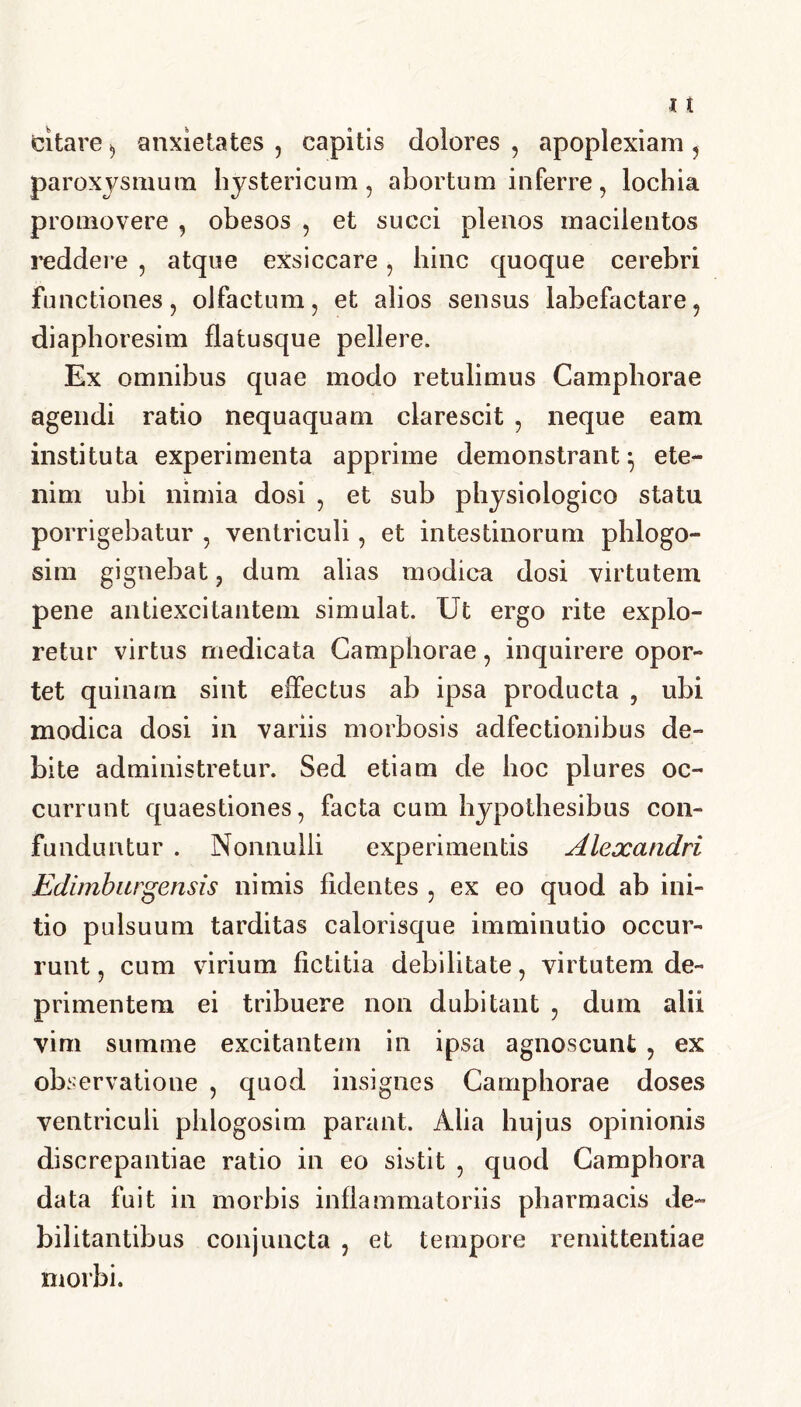 citare, anxietates , capitis dolores , apoplexiam , paroxysmum hystericum, abortum inferre, lochia promovere , obesos , et succi plenos macilentos reddere , atque exsiccare, hinc quoque cerebri functiones, olfactum, et alios sensus labefactare, diaphoresim flatusque pellere. Ex omnibus quae modo retulimus Camphorae agendi ratio nequaquam clarescit , neque eam instituta experimenta apprime demonstrant} ete- nim ubi nimia dosi , et sub physiologico statu porrigebatur , ventriculi, et intestinorum phlogo- sim gignebat, dum alias modica dosi virtutem pene antiexcitantem simulat. Ut ergo rite explo- retur virtus medicata Camphorae, inquirere opor- tet quinam sint effectus ab ipsa producta , ubi modica dosi in variis morbosis adfectionibus de- bite administretur. Sed etiam de hoc plures oc- currunt quaestiones, facta cum hypothesibus con- funduntur . Nonnulli experimentis Alexandri Edimburgensis nimis fidentes , ex eo quod ab ini- tio pulsuum tarditas calorisque imminutio occur- runt , cum virium fictitia debilitate, virtutem de- primentem ei tribuere non dubitant , dum alii vim summe excitantem in ipsa agnoscunt , ex observatione , quod insignes Camphorae doses ventriculi phlogosim parant. Alia hujus opinionis discrepantiae ratio in eo sistit , quod Camphora data fuit in morbis inflammatoriis pharmacis de- bilitantibus conjuncta , et tempore remittentiae morbi.