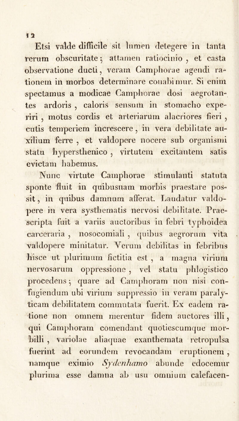 Etsi valde difficile sit lumen delegere in tanta rerum obscuritate $ attamen ratiocinio , et casta observatione ducti, veram Camphorae agendi ra- tionem in morbos determinare conabimur. Si enim spectamus a modicae Camphorae dosi aegrotan- tes ardoris , caloris sensum in stomacho expe- riri , motus cordis et arteriarum alacriores fieri , cutis temperiem increscere , in vera debilitate au- xilium ferre , et valdopere nocere sub organismi statu hjpersthenico 5 virtutem excitantem satis evictam habemus. Nunc virtute Camphorae stimulanti statuta sponte fluit in quibusnam morbis praestare pos- sit, in quibus damnum afferat. Laudatur valdo- pere in vera systhematis nervosi debilitate. Prae- scripta fuit a variis auctoribus in febri typhoidea carceraria , nosocomiali , quibus aegrorum vita valdopere minitatur. Verum debilitas in febribus hisce ut plurimum fictitia est , a magna virium nervosarum oppressione , vel statu phlogistico procedens ^ quare ad Campboram non nisi con- fugiendum ubi virium suppressio in veram paraly- ticam debilitatem commutata fuerit. Ex eadem ra- tione non omnem merentur fidem auctores illi, qui Campboram comendant quotiescumque mor- billi , variolae aliaquae exanthemata retropulsa fuerint ad eorundem revocandam eruptionem , namque eximio Sjclenhamo abunde edocemur plurima esse damna ab usu omnium calefacen-