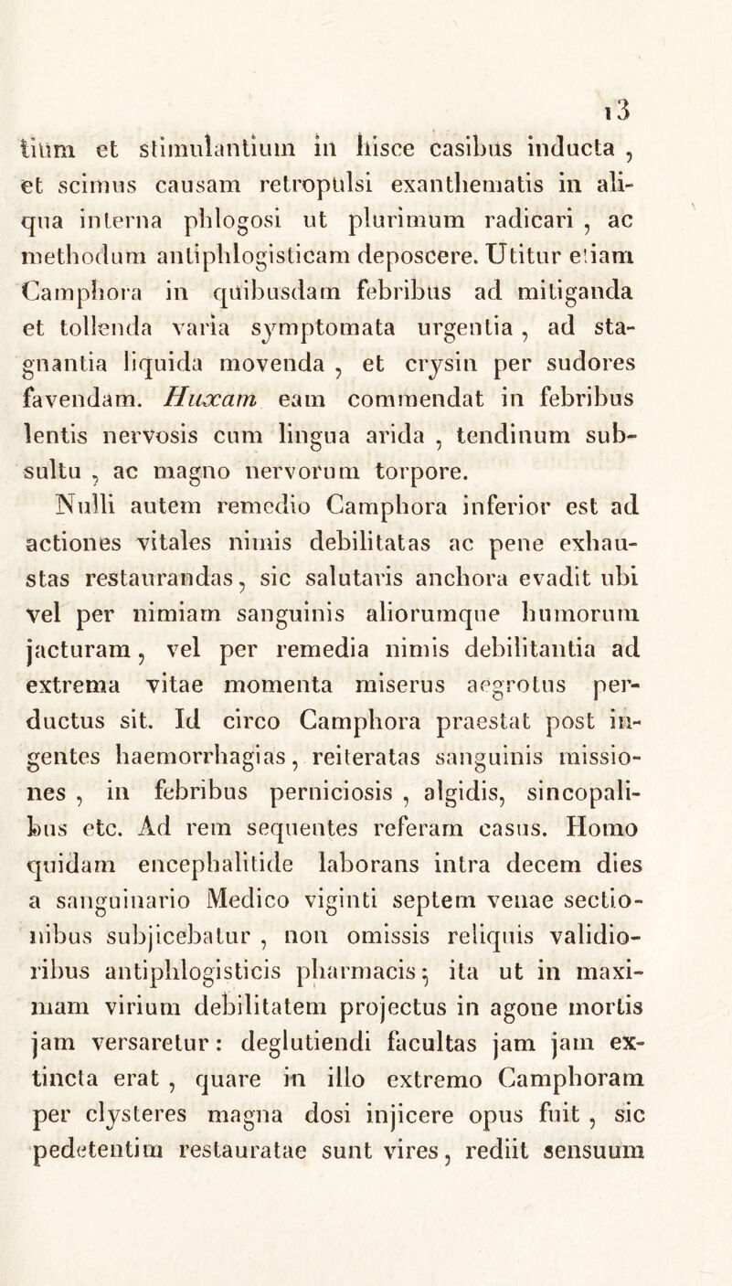 liiirn et stimulantium in liisce casibus inducta , et scimus causam retropulsi exanthematis in ali- qua interna phlogosi ut plurimum radicari , ac methodum antiphlogisticam deposcere. Utitur etiam Camphora in quibusdam febribus ad mitiganda et tollenda varia symptomata urgentia , ad sta- gnantia liquida movenda , et crysin per sudores favendam. Huccam eam commendat in febribus lentis nervosis cum lingua arida , tendinum sub- sultu , ac magno nervorum torpore. Nulli autem remedio Camphora inferior est ad actiones vitales nimis debilitatas ac pene exhau- stas restaurandas , sic salutaris anchora evadit ubi Vel per nimiam sanguinis aliorumque humorum jacturam , vel per remedia nimis debilitantia ad extrema vitae momenta miserus aegrotus per- ductus sit. Id circo Camphora praestat post in- gentes haemorrhagias, reiteratas sanguinis missio- nes , in febribus perniciosis , algidis, sincopali- bus etc. Ad rem sequentes referam casus. Homo quidam encephalitide laborans intra decem dies a sanguinario Medico viginti septem venae sectio- nibus subjicebatur , non omissis reliquis validio- ribus antiphlogisticis pharmacis ^ ita ut in maxi- mam virium debilitatem projectus in agone mortis jam versaretur: deglutiendi facultas jam jam ex- tincta erat , quare in illo extremo Camphoram per clysteres magna dosi injicere opus fuit , sic pedetentiin restauratae sunt vires, rediit sensuum