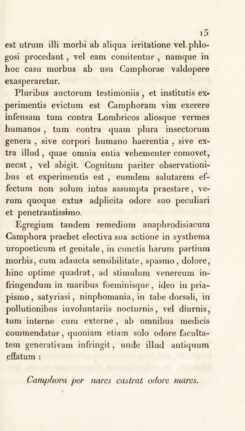 est utrum illi morbi ab aliqua irritatione veLphlo- gosi procedant, vel eam comitentur , namque in hoc casu morbus ab usu Camphorae valdopere exasperaretur. Pluribus auctorum testimoniis , et institutis ex- perimentis evictum est Camphoram vim exerere infensam tum contra Lombricos aliosque vermes humanos , tum contra quam plura insectorum genera , sive corpori humano haerentia , sive ex- tra illud , quae omnia entia vehementer comovet, necat , vel abigit. Cognitum pariter observationi- bus et experimentis est , eumdem salutarem ef- fectum non solum intus assumpta praestare, ve- rum quoque extus adplicita odore suo peculiari et penetrantissimo. Egregium tandem remedium anaphrodisiacum Camphora praebet electiva sua actione in systhema uropoeticum et genitale , in cunctis harum partium morbis, cum adaucta sensibiiitate, spasmo, dolore, hinc optime quadrat, ad stimulum venereum in- fringendum in maribus foeminisque, ideo in pria- pismo, satyriasi, ninphomania, in tabe dorsali, in pollutionibus involuntariis nocturnis, vel diurnis, tum interne cum externe, ab omnibus medicis commendatur, quoniam etiam solo odore faculta- tem generativam infringit, unde illud antiquum effatum : Camphora per nares castrat odore mares.