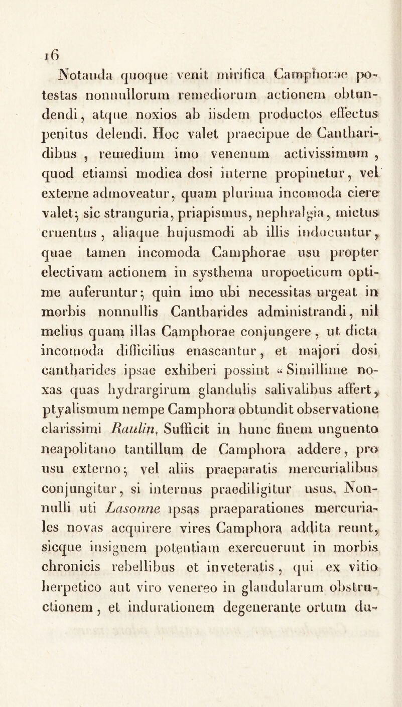 Notanda quoque venit mirifica Camphorae po- testas nonnullorum remediorum actionem obtun- dendi, atque noxios ab iisdem productos effectus penitus delendi. Hoc valet praecipue de Canthari- dibus , remedium imo venenum activissimum , quod etiamsi modica dosi interne propinetur, vel externe admoveatur, quam plurima incomoda ciere valet} sic stranguria, priapismus, nephralgta, mictus cruentus, aliaque hujusmodi ab illis inducuntur, quae tamen incomoda Camphorae usu propter electivam actionem in sys thema uropoeticum opti- me auferuntur^ quin imo ubi necessitas urgeat in morbis nonnullis Cantharides administrandi, nil melius quam illas Camphorae conjungere , ut dicta incomoda difficilius enascantur, et majori dosi cantharides ipsae exhiberi possint «Simillime no- xas quas hydrargirum glandulis salivalibus affert, ptyalismum nempe Camphora obtundit observatione clarissimi Raulin, Sufficit in hunc finem unguento neapolitano tantillum de Camphora addere, pro usu externo} vel aliis praeparatis mercurialibus conjungitur, si internus praediligitur usus. Non- nulli uti Lasonne ips^s praeparationes mercuria- les novas acquirere vires Camphora addita reunt, sicque insignem potentiam exercuerunt in morbis chronicis rebellibus et inveteratis, qui ex vitio herpetico aut viro venereo in glandularum obstru- ctionem , et indurationem degenerante ortum du-