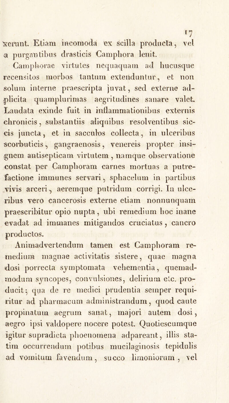 ferant. Etiam mcomoda ex scilla producta, vel a purgantibus draslicis Camphora lenit. Campborae virtutes nequaquam ad hucusque recensitos morbos tantum extenduntur, et non solum interne praescripta juvat, sed externe ad- plicita quamplurimas aegritudines sanare valet. Laudata exinde fuit in inflammationibus externis chronicis, substantiis abquibus resolventibus sic- cis juncta, et in sacculus collecta, in ulceribus scorbuticis, gangraenosis, venereis propter insi- gnem antisepticam virtutem , namque observatione constat per Camphoram carnes mortuas a putre- factione immunes servari, sphacelum in partibus vivis arceri , aeremque putridum corrigi. In ulce- ribus vero cancerosis externe etiam nonnunquam praescribitur opio nupta, ubi remedium hoc inane evadat ad immanes mitigandos cruciatus ? cancro productos. Animadvertendum tamen est Camphoram re- medium magnae activitatis sistere, quae magna dosi porrecta symptomata vehementia, quemad- modum syncopes, convulsiones, delirium elc. pro- ducit ^ qua de re medici prudentia seinper requi- ritur ad pharmacum administrandum, quod caute propinatum aegrum sanat, majori autem dosi, aegro ipsi valdopere nocere potest. Quotiescumque igitur supradicta phoenomena adpareant, illis sta- tira occurrendum potibus mucilaginosis tepidulis ad vomitum fovendum, succo limoniorum , vel