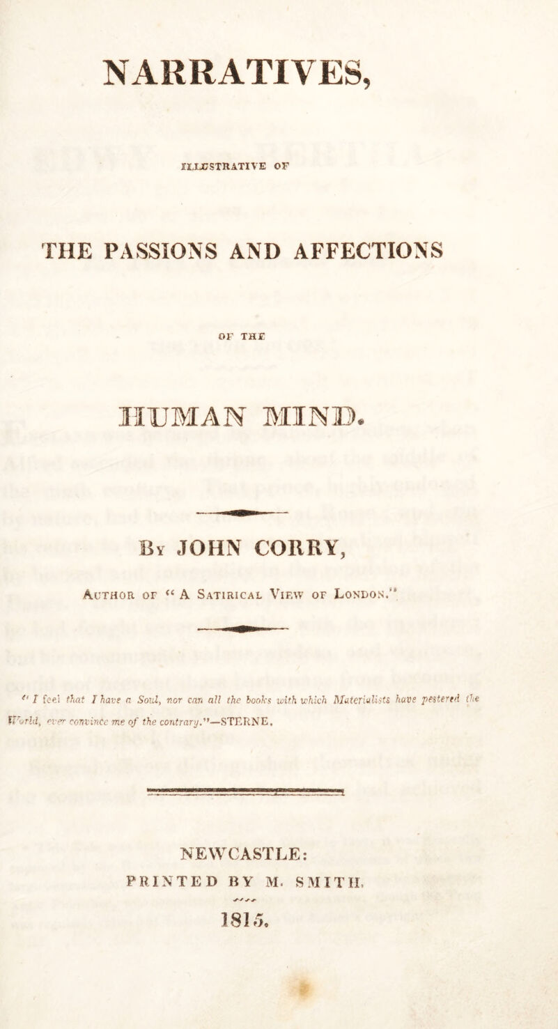 NARRATIVES, ILLUSTRATIVE OF THE PASSIONS AND AFFECTIONS OF THE HUMAN MIN ID. Bv JOHN CORKY, -Author or “ A Satirical View or London.’* *' I feel that l have a Soul, nor can all the hooks with which Materialists have 'pestered the tiTorld, ever c0niin(e me of the contrary—STERNE, NEWCASTLE: PRINTED BY M. SMITH. 181.1.