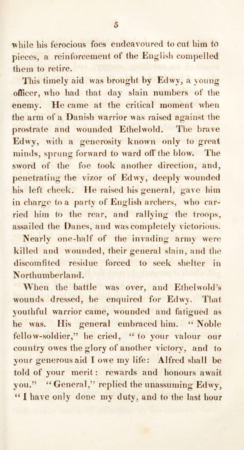 6 while his ferocious foes endeavoured to cut him to pieces, a reinforcement of the English compelled them to retire. This timely aid was brought by Edwy, a young officer, who had that day slain numbers of the enemy. He came at the critical moment when the arm of a Danish warrior was raised against the prostrate and wounded Ethel wold. The brave Edwy, with a generosity known only to great minds, sprung forward to ward off the blow. The sword of the foe took another direction, and, penetrating the vizor of Edwy, deeply wounded his left cheek. He raised his general, gave him in charge to a party of English archers, who car- ried him to the rear, and rallying the troops, assailed the Danes, and was completely victorious. Nearly one-half of the invading army were killed and wounded, their general slain, and the discomfited residue forced to seek shelter in Northumberland. When the battle was over, and Ethelwold’s wounds dressed, he enquired for Edwy. That youthful warrior came, wounded and fatigued as he was. His general embraced him. 66 Noble fellow-soldier,” he cried, u to your valour our country owes the glory of another victory, and to your generous aid I owe my life: Alfred shall be told of your merit: rewards and honours await you.” “ General,” replied the unassuming Edwy, “ I have only done my duty, and to the last hour