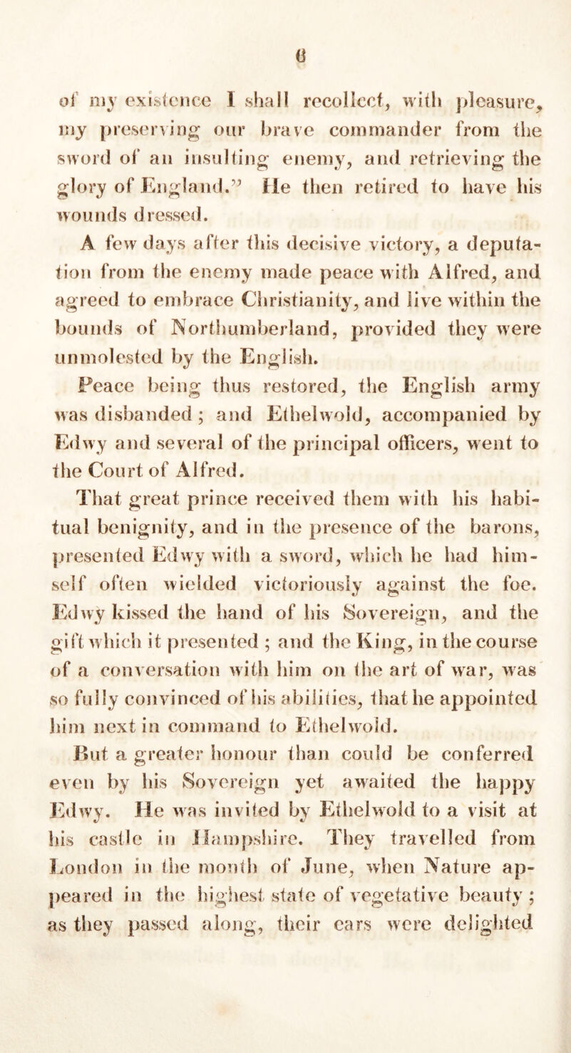 <3 of my existence I shall recollect, with pleasure* my preserving our brave commander from the sword of an insulting enemy* and retrieving the glory of England.” He then retired to have his wounds dressed. A few days after this decisive victory* a deputa- tion from the enemy made peace with Alfred* and agreed to embrace Christianity* and live within the bounds of Northumberland, provided they were unmolested by the English. Peace being thus restored, the English army was disbanded ; and Ethelwold, accompanied by Edwy and several of the principal officers, went to the Court of Alfred. That great prince received them with his habi- tual benignity, and in the presence of the barons* presented Edwy with a sword, which he had him- self often wielded victoriously against the foe. Edwy kissed the hand of his Sovereign* and the gift which it presented ; and the King, in the course of a conversation with him on the art of war, was so fully convinced of his abilities* 1 hat he appointed him next in command to Ethelwold. But a greater honour than could be conferred even by his Sovereign yet awaited the happy Edwy. He was invited by Ethelwold to a visit at his castle in Hampshire. They travelled from London in the month of June* when Nature ap- peared in the highest state of vegetative beauty; as they passed along, their ears were delighted