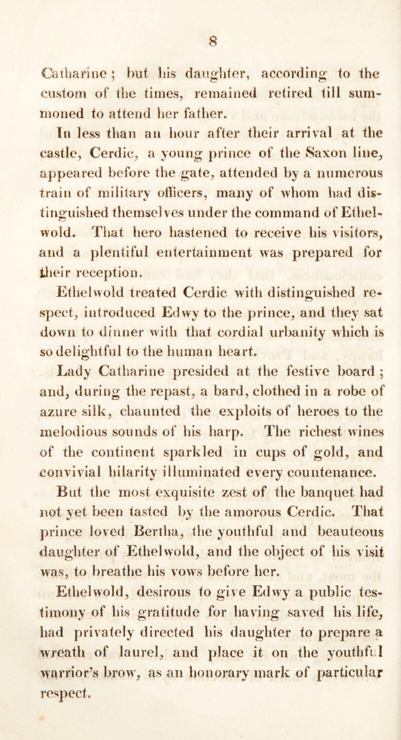 Catharine; hut his daughter, according to the custom of the times, remained retired till sum- moned to attend her father. In less than an hour after their arrival at the castle, Cerdic, a young prince of the Saxon line, appeared before the gate, attended by a numerous train of military officers, many of whom had dis- tinguished themselves under the command of Ethel- wold. That hero hastened to receive his visitors, and a plentiful entertainment was prepared for their reception. Ethel wold treated Cerdic with distinguished re- spect, introduced Edwy to the prince, and they sat down to dinner with that cordial urbanity which is so delightful to the human heart. Lady Catharine presided at the festive board ; and, during the repast, a bard, clothed in a robe of azure silk, chaunted the exploits of heroes to the melodious sounds of his harp. The richest wines of the continent sparkled in cups of gold, and illuminated every countenance. But the most exquisite zest of the banquet had not yet been tasted by the amorous Cerdic. That prince loved Bertha, the youthful and beauteous daughter of Ethelwold, and the object of his visit was, to breathe his vows before her. Ethelwold, desirous to give Edwy a public tes- timony of his gratitude for having saved his life, had privately directed his daughter to prepare a wreath of laurel, and place it on the youthfi 1 warrior’s brow, as an honorary mark of particular respect. convivial hilarity
