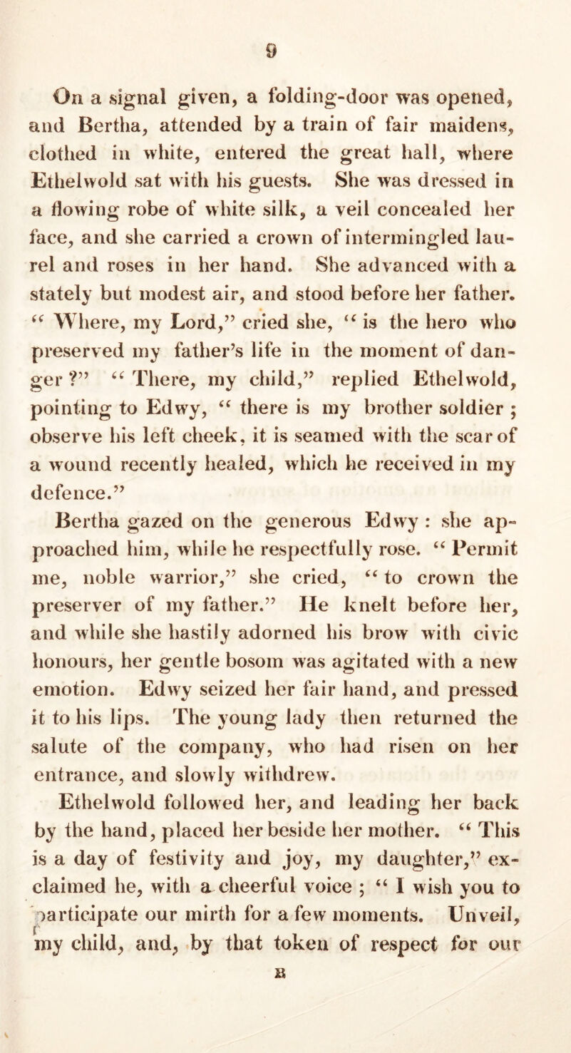 On a signal given, a folding-door was opened, and Bertha, attended by a train of fair maidens, clothed in white, entered the great hall, where Ethelwold sat with his guests. She was dressed in a flowing robe of white silk, a veil concealed her face, and she carried a crown of intermingled lau- rel and roses in her hand. She advanced with a stately but modest air, and stood before her father. “ Where, my Lord,” cried she, “ is the hero who preserved my father’s life in the moment of dan- ger ?” 64 There, my child,” replied Ethelwold, pointing to Edwy, 44 there is my brother soldier ; observe his left cheek, it is seamed with the scar of a wound recently healed, which he received in my defence.” Bertha gazed on the generous Edwy : she ap- proached him, while he respectfully rose. 44 Permit me, noble warrior,” she cried, 44 to crown the preserver of my father.” He knelt before her, and while she hastily adorned his brow with civic honours, her gentle bosom was agitated with a new emotion. Edwy seized her fair hand, and pressed it to his lips. The young lady then returned the salute of the company, who had risen on her entrance, and slowly withdrew. Ethelwold followed her, and leading her back by the hand, placed her beside her mother. 44 This is a day of festivity and joy, my daughter,” ex- claimed he, with a cheerful voice ; 46 1 wish you to participate our mirth for a few moments. Unveil, my child, and, by that token of respect for our B