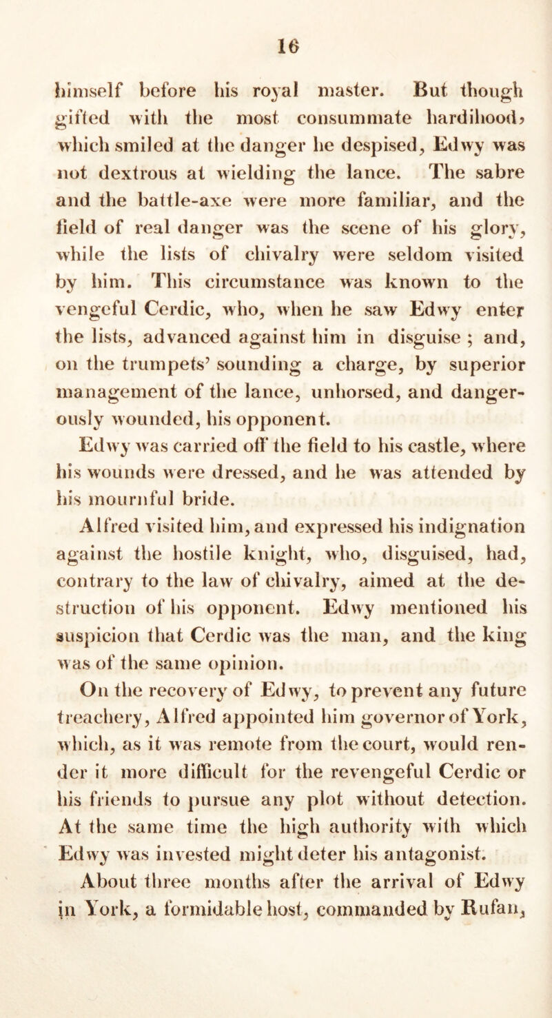 10 himself before his royal master. But though gifted with the most consummate hardihood? which smiled at the danger he despised, Edwy was not dextrous at wielding the lance. The sabre and the battle-axe were more familiar, and the lield of real danger was the scene of his glory, while the lists of chivalry were seldom visited by him. This circumstance was known to the vengeful Cerdic, who, when he saw Edwy enter the lists, advanced against him in disguise ; and, on the trumpets7 sounding a charge, by superior management of the lance, unhorsed, and danger- ously wounded, his opponent. Edwy was carried off the field to his castle, where his wounds were dressed, and he was attended by his mournful bride. Alfred visited him, and expressed his indignation against the hostile knight, who, disguised, had, contrary to the law of chivalry, aimed at the de- struction of his opponent. Edwy mentioned his suspicion that Cerdic was the man, and the king w as of the same opinion. On the recovery of Edwy, to prevent any future treachery, Alfred appointed him governor of York, which, as it was remote from the court, would ren- der it more difficult for the revengeful Cerdic or his friends to pursue any plot without detection. At the same time the high authority with which Edwy was invested might deter his antagonist. About three months after the arrival of Edwy in York, a formidable host, commanded by Rufan,