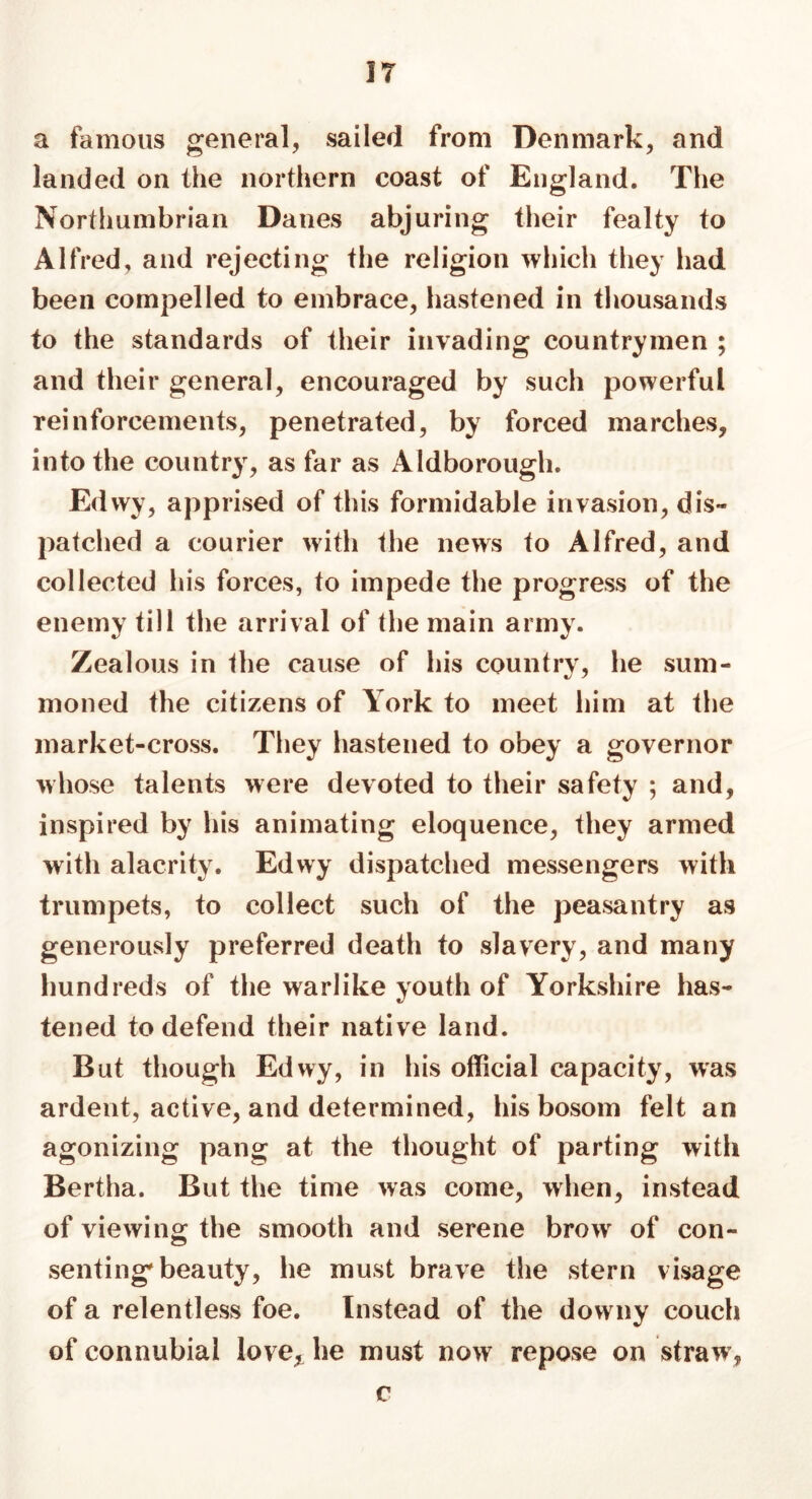 IT a famous general, sailed from Denmark, and landed on the northern coast of England. The Northumbrian Danes abjuring their fealty to Alfred, and rejecting the religion which they had been compelled to embrace, hastened in thousands to the standards of their invading countrymen ; and their general, encouraged by such powerful reinforcements, penetrated, by forced marches, into the country, as far as Aldborough. Edwy, apprised of this formidable invasion, dis- patched a courier with the news to Alfred, and collected his forces, to impede the progress of the enemy till the arrival of the main army. Zealous in the cause of his country, he sum- moned the citizens of York to meet him at the market-cross. They hastened to obey a governor whose talents were devoted to their safety ; and, inspired by his animating eloquence, they armed with alacrity. Edwy dispatched messengers with trumpets, to collect such of the peasantry as generously preferred death to slavery, and many hundreds of the warlike youth of Yorkshire has- tened to defend their native land. But though Edwy, in his official capacity, was ardent, active, and determined, his bosom felt an agonizing pang at the thought of parting with Bertha. But the time was come, when, instead of viewing the smooth and serene bro>v of con- senting'beauty, he must brave the stern visage of a relentless foe. Instead of the downy couch of connubial love, he must now repose on straw7, c