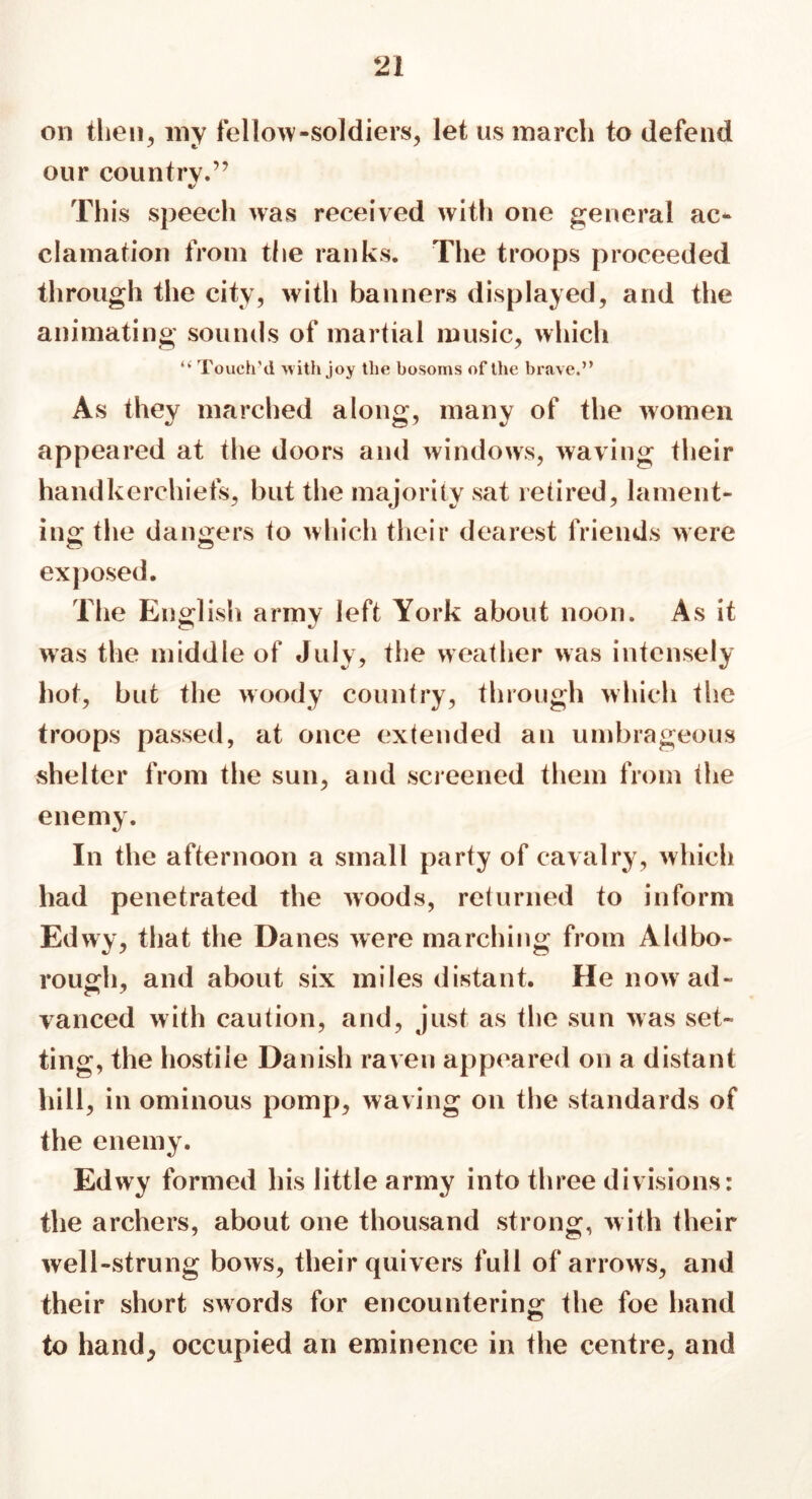 on then, my fellow-soldiers, let us march to defend our country.” This speech was received with one general ac* clamation from the ranks. The troops proceeded through the city, with banners displayed, and the animating sounds of martial music, which “ Touch'd with joy the bosoms of the brave.” As they marched along, many of the women appeared at the doors and windows, waving their handkerchiefs, but the majority sat retired, lament- ing the dangers to which their dearest friends were exposed. The English army left York about noon. As it was the middle of July, the weather was intensely hot, but the woody country, through which the troops passed, at once extended an umbrageous shelter from the sun, and screened them from the enemy. In the afternoon a small party of cavalry, which had penetrated the woods, returned to inform Edwy, that the Danes were marching from Aldbo- rough, and about six miles distant. He now ad- vanced with caution, and, just as the sun was set- ting, the hostile Danish raven appeared on a distant hill, in ominous pomp, waving on the standards of the enemy. Edwy formed his little army into three divisions: the archers, about one thousand strong, with their well-strung bows, their quivers full of arrows, and their short swords for encountering the foe hand to hand, occupied an eminence in the centre, and