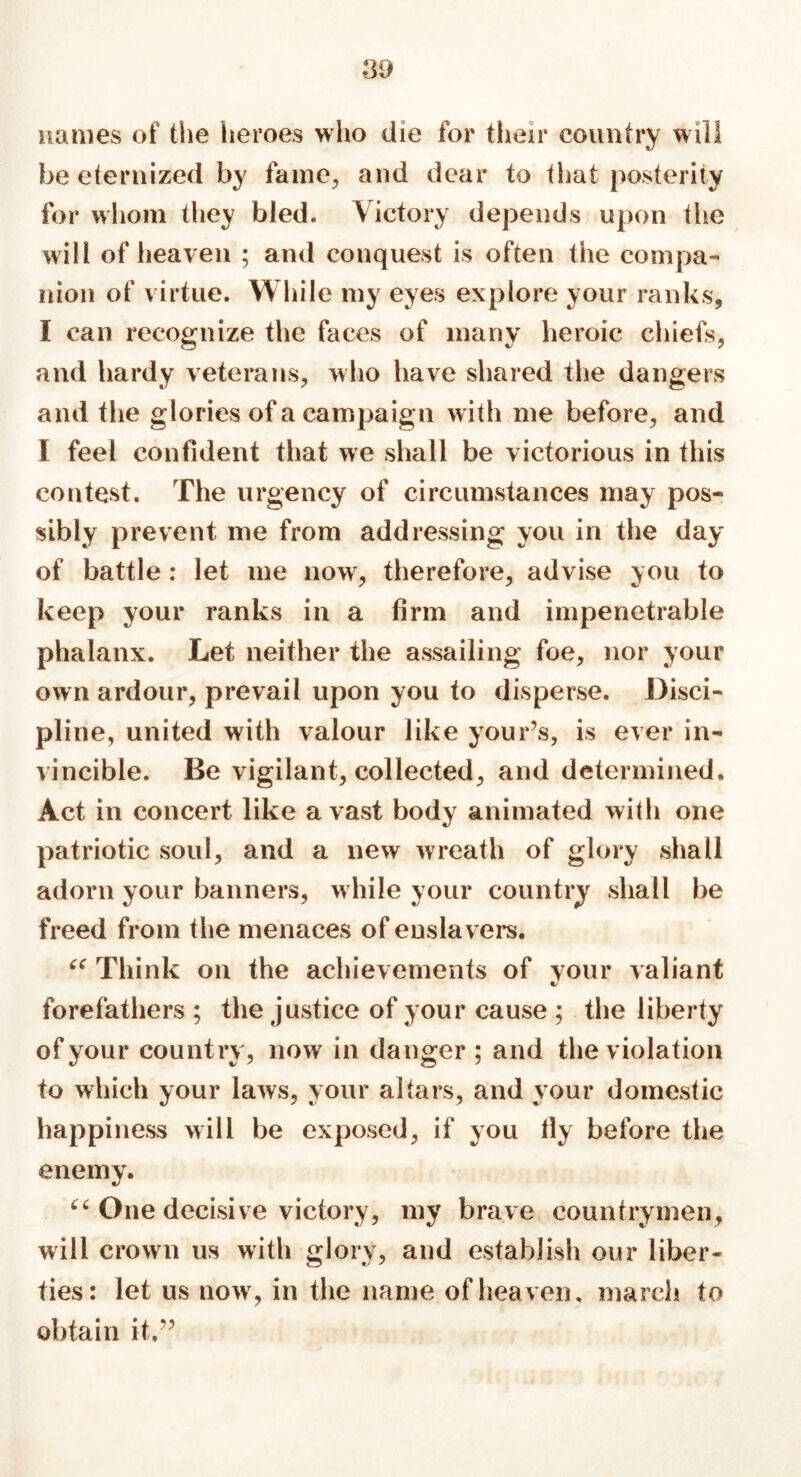 names of the heroes who die for their country will be eternized by fame, and dear to that posterity for whom they bled. Victory depends upon the will of heaven ; and conquest is often the compa- nion of virtue. While my eyes explore your ranks, I can recognize the faces of many heroic chiefs, and hardy veterans, who have shared the dangers and the glories of a campaign with me before, and I feel confident that we shall be victorious in this contest. The urgency of circumstances may pos- sibly prevent me from addressing you in the day of battle : let me now, therefore, advise you to keep your ranks in a firm and impenetrable phalanx. Let neither the assailing foe, nor your own ardour, prevail upon you to disperse. Disci- pline, united with valour like your’s, is ever in- vincible. Be vigilant, collected, and determined. Act in concert like a vast body animated with one patriotic soul, and a new wreath of glory shall adorn your banners, while your country shall be freed from the menaces of enslavers. “ Think on the achievements of your valiant forefathers ; the justice of your cause ; the liberty of your country, now in danger ; and the violation to which your laws, your altars, and your domestic happiness will be exposed, if you lly before the enemy. “ One decisive victory, my brave countrymen, will crown us with glory, and establish our liber- ties: let us now, in the name of heaven, march to obtain it.”