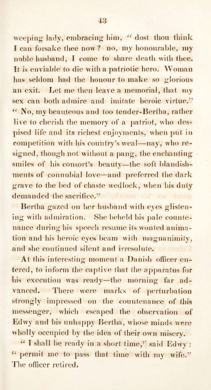 weeping lady, embracing him, “ dost thou think ! can forsake thee now ? no, my honourable, my noble husband, I come to share death with thee. It is enviable to die with a patriotic hero. Woman has seldom had the honour to make so glorious an exit. Let me then leave a memorial, that my sex can both admire and imitate heroic virtue.” ic No, my beauteous and too tender-Bertha, rather live to cherish the memory of a patriot, who des- pised life and its richest enjoyments, when put in competition with his country’s weal—nay, who re- signed, though not without a pang, the enchanting smiles of his consort’s beauty—the soft blandish- ments of connubial love—and preferred the dark grave to the bed of chaste wedlock, when his duty demanded the sacrifice.” Bertha gazed on her husband with eyes glisten- ing with admiration. She beheld his pale counte- nance during his speech resume its wonted anima- tion and his heroic eyes beam with magnanimity, and she continued silent and irresolute. At this interesting moment a Danish officer en- tered, to inform the captive that the apparatus for his execution was ready—the morning far ad- vanced. There were marks of perturbation strongly impressed on the countenance of this messenger, which escaped the observation of Edwy and his unhappy Bertha, whose minds were wholly occupied by the idea of their own misery. “ I shall be ready in a short time ’’ said Edwy : a permit me to pass that time with my wife.” ’The officer retired.