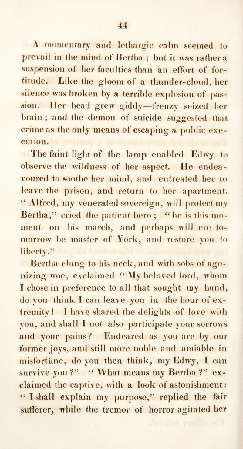 41 A momentary and lethargic calm seemed to prevail in the mind of Bertha ; but it was rathera suspension of her faculties than an effort of for- titude. Like the gloom of a thunder-cloud, her silence was broken by a terrible explosion of pas- sion. Her head grew giddy—frenzy seized her brain ; and the demon of suicide suggested that crime as the only means of escaping a public exe- cution. The faint light of the lamp enabled Edwy to observe the wildness of her aspect. He endea- voured to soothe her mind, and entreated her to leave the prison, and return to her apartment. “ Alfred, my venerated sovereign, will protect my Bert! 1a,” cried the patient hero ; “ he is this mo- ment on his march, and perhaps will ere to- morrow be master of York, and restore you to liberty.1’ Bertha clung to his neck, and with sobs of ago- nizing woe, exclaimed “ My beloved lord, whom I chose in preference to all that sought my hand, do you think I can leave you in the hour of ex- tremity ! 1 have shared the delights of love with you, and shall I not also participate your sorrows and your pains? Endeared as you are by our former joys, and still more noble and amiable in misfortune, do you then think, my Edwy, I can survive you ?” “ What means my Bertha ?” ex- claimed the captive, with a look of astonishment: u I shall explain my purpose,” replied the fair sufferer, while the tremor of horror agitated her