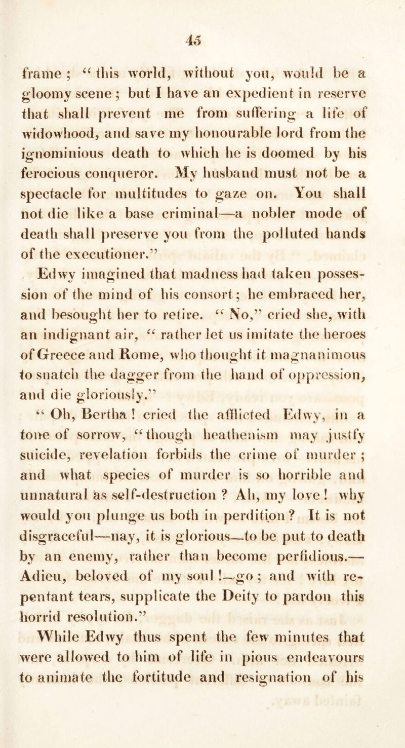 frame; u this world, without you, would be a gloomy scene ; but I have an expedient in reserve that shall prevent me from suffering a life of widowhood, and save my honourable lord from the ignominious death to which he is doomed by his ferocious conqueror. My husband must not be a spectacle for multitudes to gaze on. You shall not die like a base criminal—a nobler mode of death shall preserve you from the polluted hands of the executioner.” Edwy imagined that madness had taken posses- sion of the mind of his consort; he embraced her, and besought her to retire. “ No,” cried she, with an indignant air, “ rather let us imitate the heroes of Greece and Rome, who thought it magnanimous to snatch the dagger from the hand of oppression, and die gloriously.” 64 Oh, Bertha ! cried the afflicted Edwy, in a tone of sorrow, 44 though heathenism may justly suicide, revelation forbids the crime of murder ; and what species of murder is so horrible and unnatural as self-destruction ? Ah, my love ! why would you plunge us both in perdition? It is not disgraceful—nay, it is glorious—to be put to death by an enemy, rather than become perfidious.— Adieu, beloved of my soul!~go ; and with re- pentant tears, supplicate the Deity to pardon this horrid resolution.” While Edwy thus spent the few minutes that were allowed to him of life in pious endeavours to animate the fortitude and resignation of his