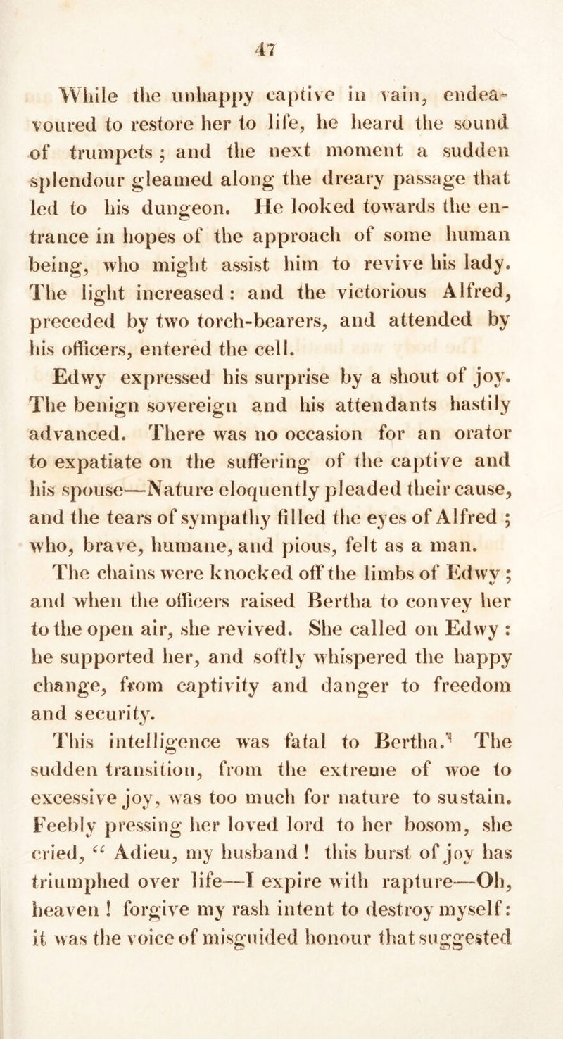 While the unhappy captive in vain, endea- voured to restore her to life, he heard the sound of trumpets ; and the next moment a sudden splendour gleamed along the dreary passage that led to his dungeon. He looked towards the en- trance in hopes of the approach of some human being, who might assist him to revive his lady. The light increased : and the victorious Alfred, preceded by two torch-bearers, and attended by his officers, entered the cell. Edwy expressed his surprise by a shout of joy. The benign sovereign and his attendants hastily advanced. There was no occasion for an orator to expatiate on the suffering of the captive and his spouse—Nature eloquently pleaded their cause, and the tears of sympathy filled the eyes of Alfred ; who, brave, humane, and pious, felt as a man. The chains were knocked off the limbs of Edwy ; and when the officers raised Bertha to convey her to the open air, she revived. She called on Edwy : he supported her, arid softly whispered the happy change, from captivity and danger to freedom and security. This intelligence was fatal to Bertha.^ The sudden transition, from the extreme of woe to excessive joy, was too much for nature to sustain. Feebly pressing her loved lord to her bosom, she cried, “ Adieu, my husband ! this burst of joy has triumphed over life—T expire with rapture—Oh, heaven ! forgive my rash intent to destroy myself: it was the voice of misguided honour that suggested