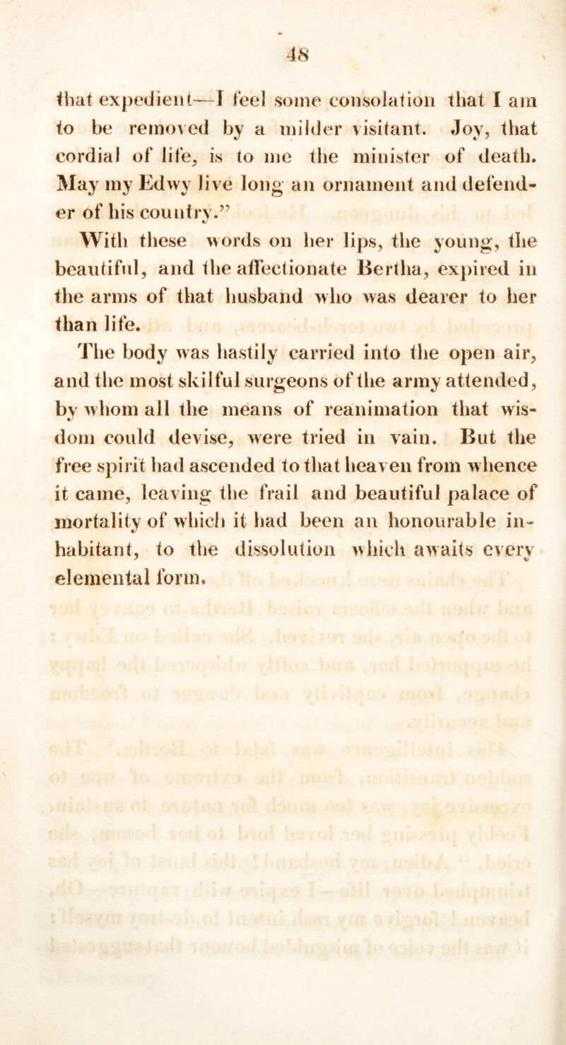 that expedient—I feel some consolation that I am to be removed by a milder visitant. Joy, that cordial of life, is to me the minister of death. May my Edwy Jive long an ornament and defend- er of his country.” With these words on her lips, the young, the beautiful, and the affectionate Bertha, expired in the arms of that husband who was dearer to her than life. The body was hastily carried into the open air, and the most skilful surgeons of the army attended, bv whom all the means of reanimation that wis- dom could devise, were tried in vain. But the free spirit had ascended to that heaven from whence it came, leaving the frail and beautiful palace of mortality of which it had been an honourable in- habitant, to the dissolution which awaits every elemental form.