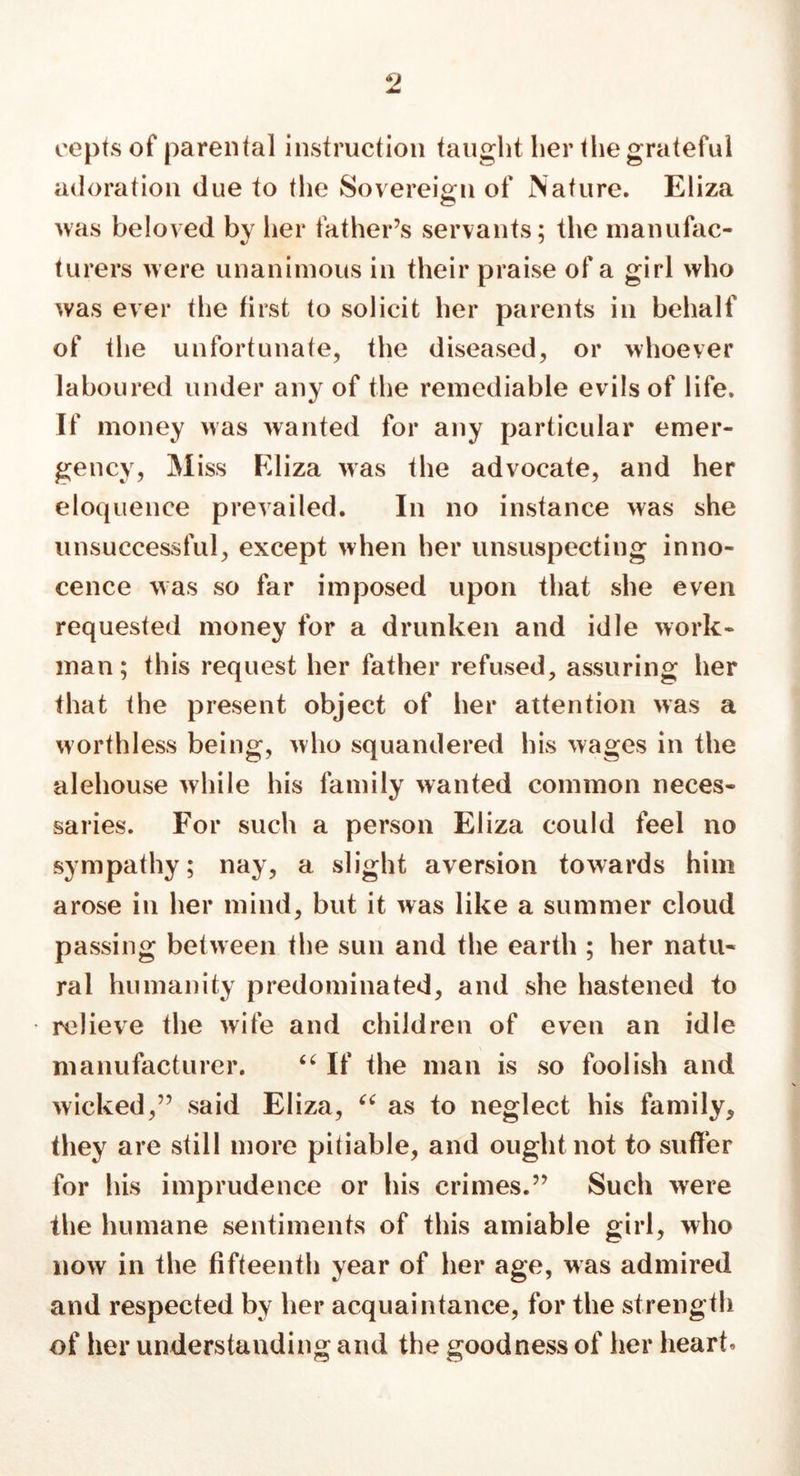 eepts of parental instruction taught her the grateful adoration due to the Sovereign of Nature. Eliza was beloved by her father’s servants; the manufac- turers were unanimous in their praise of a girl who was ever the first to solicit her parents in behalf of the unfortunate, the diseased, or whoever laboured under any of the remediable evils of life. If money was wanted for any particular emer- gency, Miss Eliza was the advocate, and her eloquence prevailed. In no instance was she unsuccessful, except when her unsuspecting inno- cence was so far imposed upon that she even requested money for a drunken and idle work- man; this request her father refused, assuring her that the present object of her attention was a worthless being, who squandered his wages in the alehouse while his family wanted common neces- saries. For such a person Eliza could feel no sympathy; nay, a slight aversion towards him arose in her mind, but it was like a summer cloud passing between the sun and the earth ; her natu- ral humanity predominated, and she hastened to relieve the wife and children of even an idle manufacturer. If the man is so foolish and wicked,” said Eliza, 44 as to neglect his family, they are still more pitiable, and oughtnot to suffer for his imprudence or his crimes.” Such were the humane sentiments of this amiable girl, who now in the fifteenth year of her age, was admired and respected by her acquaintance, for the strength of her understanding and the goodness of her heart