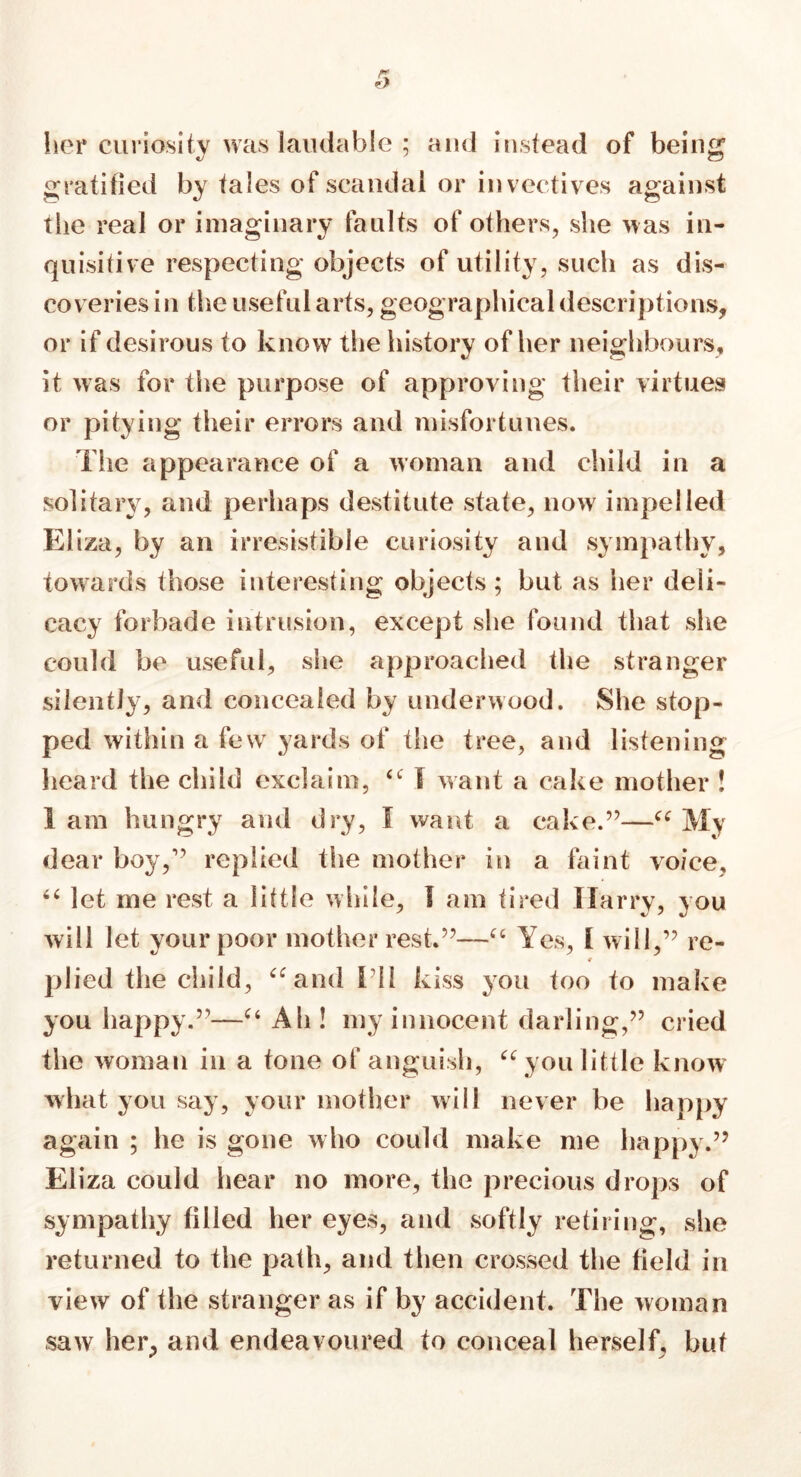 her curiosity was laudable ; and instead of being gratified by tales of scandal or invectives against tiie real or imaginary faults of others, she was in- quisitive respecting objects of utility, such as dis- coveries in the useful arts, geographical descriptions, or if desirous to know the history of her neighbours, it was for the purpose of approving their virtues or pitying their errors and misfortunes. The appearance of a woman and child in a solitary, and perhaps destitute state, now impelled Eliza, by an irresistible curiosity and sympathy, towards those interesting objects; but as her deli- cacy forbade intrusion, except she found that she could be useful, she approached the stranger silently, and concealed by underwood. She stop- ped within a few yards of the tree, and listening heard the child exclaim, “ I want a cake mother ! I am hungry and dry, I want a cake.”—“ My dear boy,” replied the mother in a faint voice, “ let me rest a little while, I am tired Harry, you will let your poor mother rest.”—“ Yes, I will,” re- € plied the child, ‘‘and I'll kiss you too to make you happy.51—“ Ah ! my innocent darling,55 cried the woman in a tone of anguish, “you little know what you say, your mother will never be happy again ; he is gone who could make me happy.55 Eliza could hear no more, the precious drops of sympathy filled her eyes, and softly retiring, she returned to the path, and then crossed the field in view of the stranger as if by accident. The woman saw her, and endeavoured to conceal herself, but