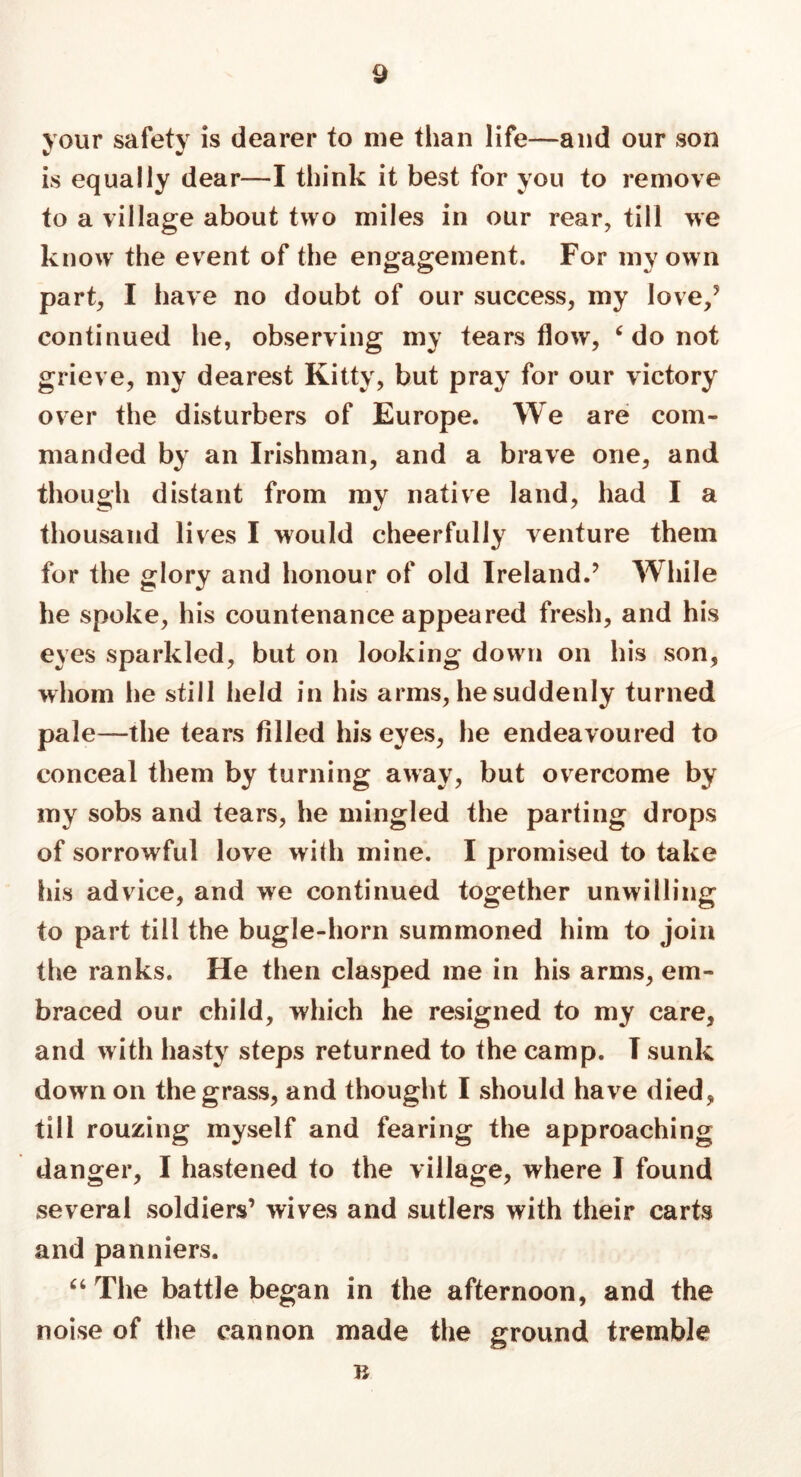 your safety is dearer to me than life—and our son is equally dear—I think it best for you to remove to a village about two miles in our rear, till we know the event of the engagement. For my own part, I have no doubt of our success, my love/ continued he, observing my tears flow, ‘ do not grieve, my dearest Kitty, but pray for our victory over the disturbers of Europe. We are com- manded by an Irishman, and a brave one, and though distant from my native land, had I a thousand lives I would cheerfully venture them for the glory and honour of old Ireland.’ While he spoke, his countenance appeared fresh, and his eyes sparkled, but on looking down on his son, whom he still held in his arms, he suddenly turned pale—the tears filled his eyes, he endeavoured to conceal them by turning away, but overcome by my sobs and tears, he mingled the parting drops of sorrowful love with mine. I promised to take his advice, and we continued together unwilling to part till the bugle-horn summoned him to join the ranks. He then clasped me in his arms, em- braced our child, which he resigned to my care, and with hasty steps returned to the camp. T sunk down on the grass, and thought I should have died, till rouzing myself and fearing the approaching danger, I hastened to the village, where I found several soldiers’ wives and sutlers with their carts and panniers. “The battle began in the afternoon, and the noise of the cannon made the ground tremble R