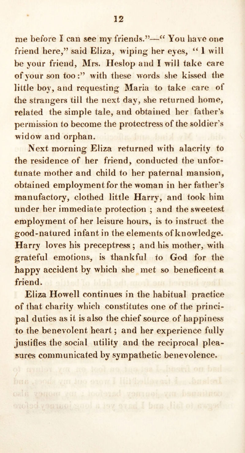 32 me before I can see my friends.”—“ You have one friend here,” said Eliza, wiping her eyes, “ 1 will be your friend, Mrs. Hesiop and I will take care of your son toowith these words she kissed the little boy, and requesting Maria to take care of the strangers till the next day, she returned home, related the simple tale, and obtained her father's permission to become the protectress of the soldier’s widow and orphan. Next morning Eliza returned with alacrity to the residence of her friend, conducted the unfor- tunate mother and child to her paternal mansion, obtained employment for the woman in her father’s manufactory, clothed little Harry, and took him under her immediate protection ; and the sweetest employment of her leisure hours, is to instruct the good-natured infant in the elements of knowledge. Harry loves his preceptress ; and his mother, with grateful emotions, is thankful to God for the happy accident by which she met so beneficent a friend. Eliza Howell continues in the habitual practice of that charity which constitutes one of the princi- pal duties as it is also the chief source of happiness to the benevolent heart; and her experience fully justifies the social utility and the reciprocal plea- sures communicated by sympathetic benevolence.