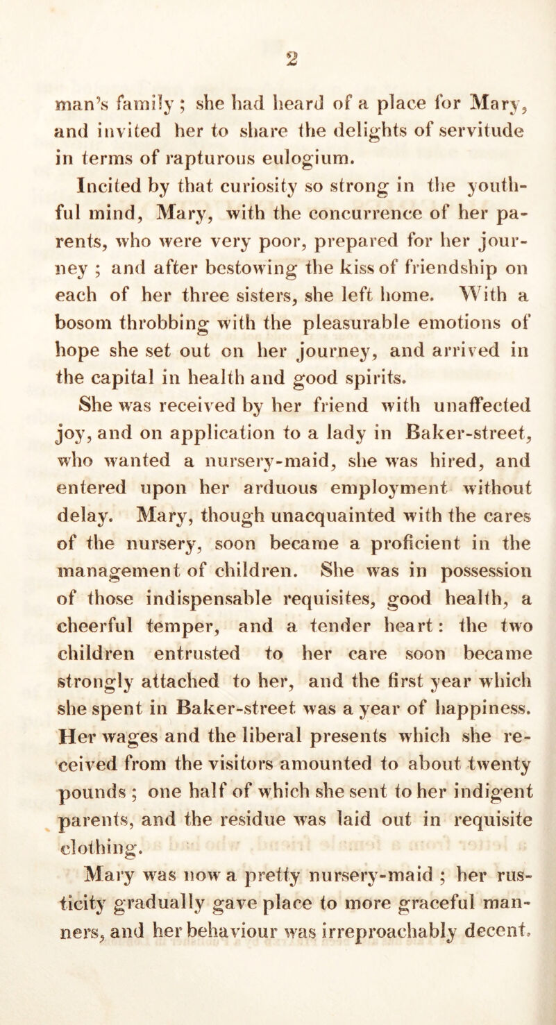 man’s family ; she had heard of a place for Mary, and invited her to share the delights of servitude in terms of rapturous eulogium. Incited by that curiosity so strong in the youth- ful mind, Mary, with the concurrence of her pa- rents, who were very poor, prepared for her jour- ney ; and after bestowing the kiss of friendship on each of her three sisters, she left home. With a bosom throbbing with the pleasurable emotions of hope she set out on her journey, and arrived in the capital in health and good spirits. She was received by her friend with unaffected joy, and on application to a lady in Baker-street, who wanted a nursery-maid, she was hired, and entered upon her arduous employment without delay. Mary, though unacquainted with the cares of the nursery, soon became a proficient in the management of children. She was in possession of those indispensable requisites, good health, a cheerful temper, and a tender heart: the two children entrusted to her care soon became strongly attached to her, and the first year which she spent in Baker-street was a year of happiness. Her wages and the liberal presents which she re- ceived from the visitors amounted to about twenty pounds ; one half of which she sent to her indigent parents, and the residue was laid out in requisite clothing. Mary was now’ a pretty nursery-maid ; her rus- ticity gradually gave place to more graceful man- ners, and her behaviour was irreproachably decent.