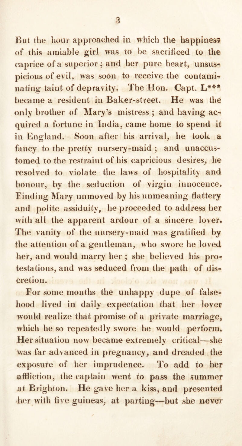 s Bui the hour approached in which the happiness of this amiable girl was to be sacrificed to the caprice of a superior; and her pure heart, unsus- picious of evil, was soon to receive the contami- nating taint of depravity. The Hon. Capt. L*** became a resident in Baker-street. He was the only brother of Mary’s mistress ; and having ac- quired a fortune in India, came home to spend it in England. Soon after his arrival, he took a fancy to the pretty nursery-maid ; and unaccus- tomed to the restraint of his capricious desires, he resolved to violate the laws of hospitality and honour, by the seduction of virgin innocence. Finding Mary unmoved by his unmeaning flattery and polite assiduity, he proceeded to address her with all the apparent ardour of a sincere lover. The vanity of the nursery-maid was gratified by the attention of a gentleman, who swore he loved her, and would marry her ; she believed his pro- testations, and was seduced from the path of dis- cretion. For some months the unhappy dupe of false- hood lived in daily expectation that her lover would realize that promise of a private marriage, which he so repeatedly swore he would perform. Her situation now became extremely critical—she was far advanced in pregnancy, and dreaded the exposure of her imprudence. To add to her affliction, the captain went to pass the summer at Brighton. He gave her a kiss, and presented her with five guineas, at parting—but she never