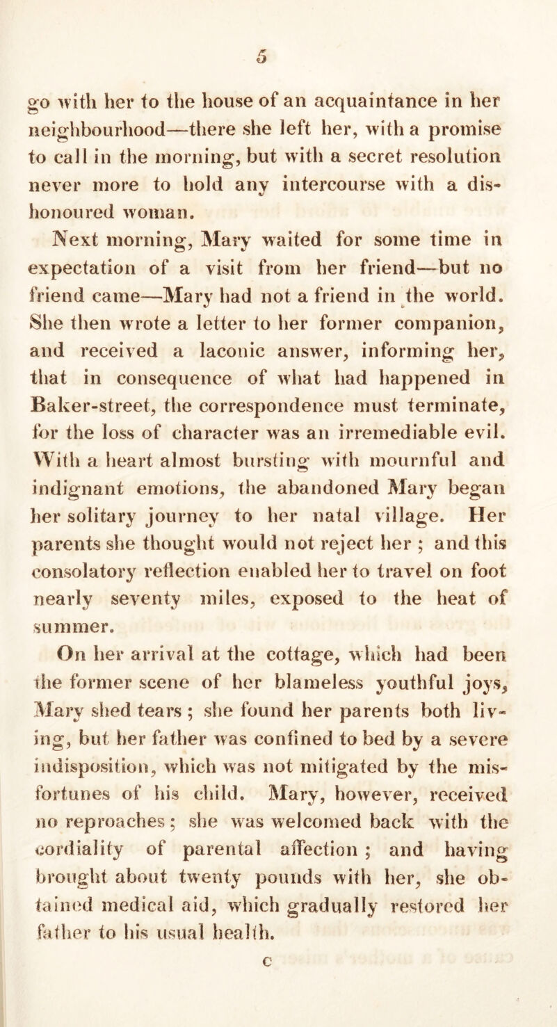 go with her to the house of an acquaintance in her neighbourhood—there she left her, with a promise to call in the morning, but with a secret resolution never more to hold any intercourse with a dis- honoured woman. Next morning, Mary waited for some time in expectation of a visit from her friend—but no friend came—Mary had not a friend in the world. She then w rote a letter to her former com panion , and received a laconic answer, informing her, that in consequence of what had happened in Baker-street, the correspondence must terminate, for the loss of character was an irremediable evil. With a heart almost bursting with mournful and indignant emotions, the abandoned Mary began her solitary journey to her natal village. Her parents she thought would not reject her ; and this consolatory reflection enabled her to travel on foot nearly seventy miles, exposed to the heat of summer. On her arrival at the cottage, which had been the former scene of her blameless youthful joys, Mary shed tears ; she found her parents both liv- ing, but her father was confined to bed by a severe indisposition, which was not mitigated by the mis- fortunes of his child. Mary, however, received no reproaches; she was welcomed back with the cordiality of parental affection ; and having brought about twenty pounds with her, she ob- tained medical aid, which gradually restored her father to his usual health. c