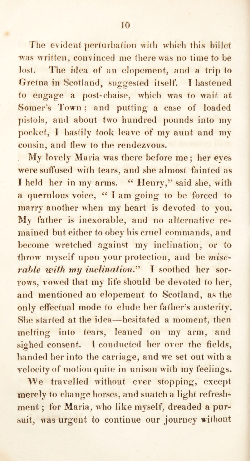 Die evident perturbation with which this billet was written, convinced me there was no time to be lost. The idea of an elopement, and a trip to Gretna in Scotland, suggested itself. I hastened to engage a post-chaise, which was to wait at Somers Town ; and putting a case of loaded pistols, and about two hundred pounds into my pocket, I hastily took leave of my aunt and my cousin, and (lew to the rendezvous. , My lovely Maria was there before me; her eyes were suffused with tears, and she almost fainted as I held her in my arms. “ Henry,” said she, with a querulous voice, “ I am going to be forced to marry another when my heart is devoted to you. My father is inexorable, and no alternative re- mained but either to obey his cruel commands, and become wretched against my inclination, or to throw myself upon your protection, and be mise- rable with my inclinationI soothed her sor- rows, vowed that my life should be devoted to her, and mentioned an elopement to Scotland, as the only effectual mode to elude her father’s austerity. She started at the idea—hesitated a moment, then melting into tears, leaned on my arm, and sighed consent. I conducted her over the fields, handed her into the carriage, and we set out with a velocity of motion quite in unison w ith my feelings. We travelled without ever stopping, except merely to change horses, and snatch a light refresh- ment ; for Maria, who like myself, dreaded a pur- suit, was urgent to continue our journey without