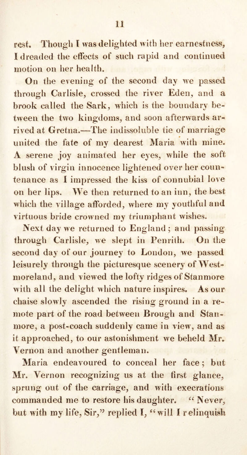 rest. Though I was delighted with her earnestness, I dreaded the effects of such rapid and continued motion on her health. On the evening of the second day we passed through Carlisle, crossed the river Eden, and a brook called the Sark, which is the boundary be- tween the two kingdoms, and soon afterwards ar- rived at Gretna.—-The indissoluble tie of marriage united the fate of my dearest Maria with mine. A serene joy animated her eyes, while the soft blush of virgin innocence lightened over her coun- tenance as I impressed the kiss of connubial love on her lips. We then returned to an inn, the best which the village afforded, where my youthful and virtuous bride crowned my triumphant wishes. Next day we returned to England ; and passing through Carlisle, we slept in Penrith. On the second day of our journey to London, Ave passed leisurely through the picturesque scenery of West- moreland, and viewed the lofty ridges of Stanmore with all the delight which nature inspires. As our chaise slowly ascended the rising ground in a re- mote part of the road between Brough and Stan- more, a post-coach suddenly came in view, and as it approached, to our astonishment we beheld Mr. Vernon and another gentleman. Maria endeavoured to conceal her face; but Mr. Vernon recognizing us at the first glance, sprung out of the carriage, and with execrations commanded me to restore his daughter. “ Never, but with my life, Sir,” replied I, “will I relinquish