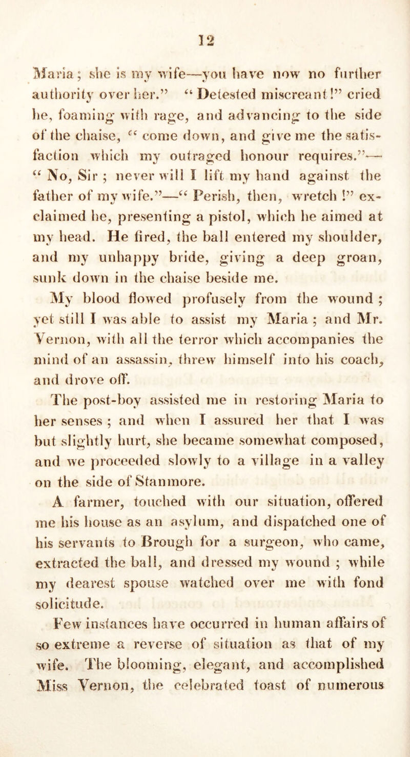 Maria; she is my wife—you have now no further authority over her.” 64 Detested miscreant!” cried lie, foaming with rage, and advancing to the side of the chaise, cc come down, and give me the satis- faction which my outraged honour requires.”— “ No, Sir ; never will I lift my hand against the father of my wife.”—“ Perish, then, w retch !” ex- claimed he, presenting a pistol, which he aimed at my head. He fired, the ball entered my shoulder, and my unhappy bride, giving a deep groan, sunk down in the chaise beside me. My blood flowed profusely from the wound ; yet still I was able to assist my Maria ; and Mr. Vernon, with all the terror which accompanies the mind of an assassin, threw' himself into his coach, and drove off. The post-boy assisted me in restoring Maria to her senses ; and when I assured her that I was but slightly hurt, she became somewhat composed, and we proceeded slowly to a village in a valley on the side of Stanmore. A farmer, touched with our situation, offered me his house as an asylum, and dispatched one of his servants to Brough for a surgeon, who came, extracted the ball, and dressed my wound ; while my dearest spouse watched over me with fond solicitude. Few instances have occurred in human affairs of so extreme a reverse of situation as that of my wife. The blooming, elegant, and accomplished Miss Vernon, the celebrated toast of numerous