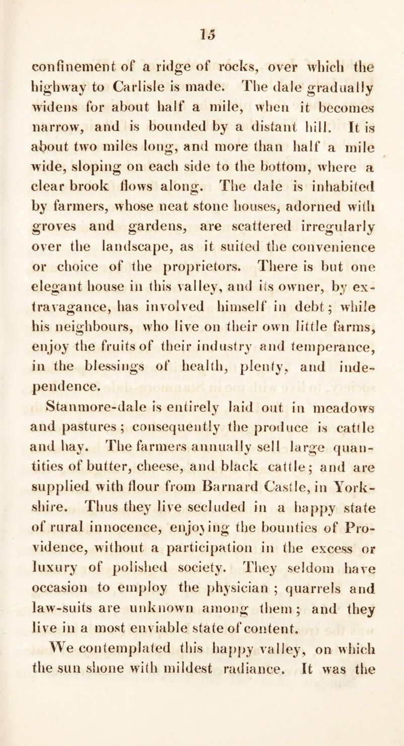 16 confinement of a ridge of rocks, over which the highway to Carlisle is made. The dale gradually widens for about half a mile, when it becomes narrow, and is bounded by a distant hill. It is about two miles long, and more than half a mile wide, sloping on each side to the bottom, where a clear brook flows along. The dale is inhabited by farmers, whose neat stone houses, adorned with groves and gardens, are scattered irregularly over the landscape, as it suited the convenience or choice of the proprietors. There is but one elegant house in this valley, and its owner, by ex- travagance, has involved himself in debt; while his neighbours, who live on their own little farms, enjoy the fruitsof their industry and temperance, in the blessings of health, plenty, and inde- pendence. Stanmore-dale is entirely laid out in meadows and pastures; consequently the produce is cattle and hay. The farmers annually sell large quan- tities of butter, cheese, and black cattle; and are supplied with flour from Barnard Castle, in York- shire. Thus they live secluded in a happy state of rural innocence, enjoying the bounties of Pro- vidence, without a participation in the excess or luxury of polished society. They seldom have occasion to employ the physician ; quarrels and law-suits are unknown among them; and they live in a most enviable state of content. We contemplated this happy valley, on which the sun shone with mildest radiance. It was the