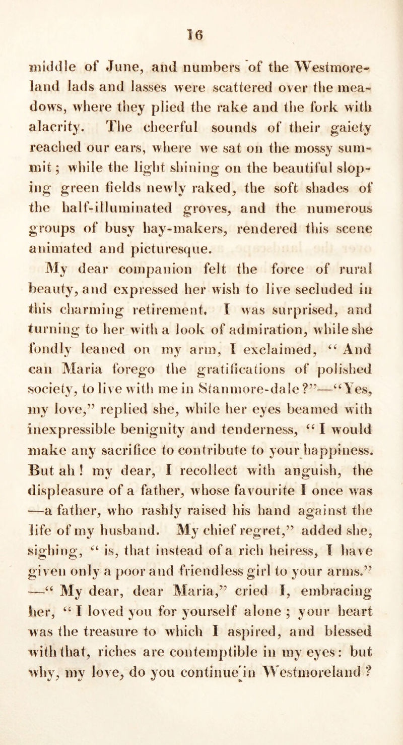 middle of June, and numbers of the Westmore- land lads and lasses were scattered over the mea- dows, where they plied the rake and the fork with alacrity. The cheerful sounds of their gaiety reached our ears, where we sat on the mossy sum- mit ; while the light shining on the beautiful slop- ing green fields newly raked, the soft shades of the half-illuminated groves, and the numerous groups of busy hay-makers, rendered this scene animated and picturesque. My dear companion felt the force of rural beauty, and expressed her wish to live secluded in this charming retirement. I was surprised, and turning to her with a look of admiration, while she fondly leaned on my arm, I exclaimed, “ And can Maria forego the gratifications of polished society, to live with me in Stanmore-dale ?”—“Yes, my love,” replied she, while her eyes beamed with inexpressible benignity and tenderness, “ I would make any sacrifice to contribute to your happiness. But ah ! my dear, I recollect with anguish, the displeasure of a father, w hose favourite I once was —a father, who rashly raised his hand against the life of my husband. My chief regret,” added she, sighing, “ is, that instead of a rich heiress, I have given only a poor and friendless girl to your arms.” —•“ My dear, dear Maria,” cried I, embracing her, “ I loved you for yourself alone ; your heart was the treasure to which I aspired, and blessed with that, riches are contemptible in my eyes: but why, my love, do you continue in Westmoreland ?