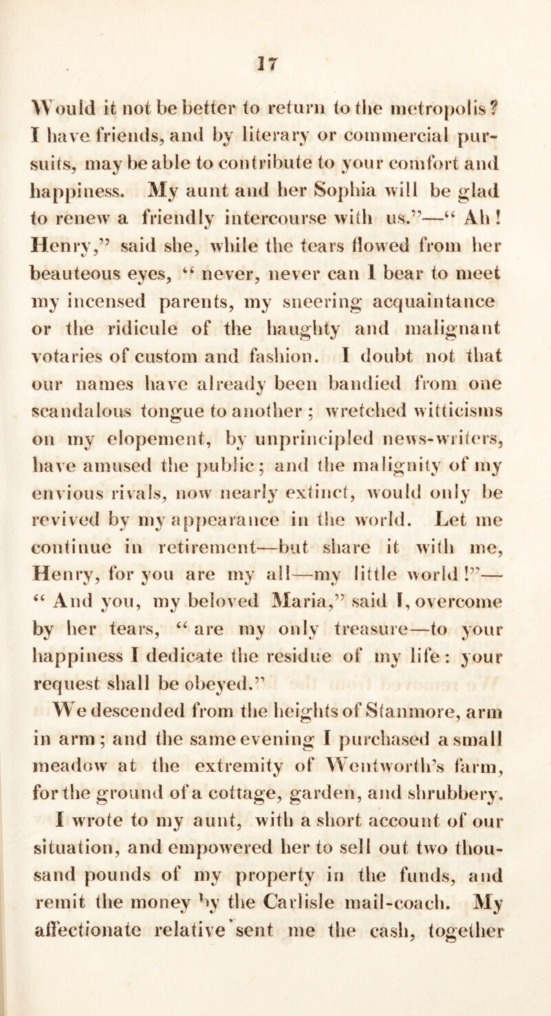 W ould it not be better to return to the metropolis? I have friends, and by literary or commercial pur- suits, may be able to contribute to your comfort and happiness. My aunt and her Sophia will be glad to renew a friendly intercourse with us.”—“ Ah! Henry,” said she, while the tears tlowed from her beauteous eyes, “ never, never can 1 bear to meet my incensed parents, my sneering acquaintance or the ridicule of the haughty and malignant votaries of custom and fashion. I doubt not that our names have already been bandied from one scandalous tongue to another ; wretched witticisms on my elopement, by unprincipled news-writers, have amused the public; and the malignity of my envious rivals, now nearly extinct, would only be revived by my appearance in the world. Let me continue in retirement—but share it with me, Henry, for you are my all—my little world!”— “ And you, my beloved Maria,” said I, overcome by her tears, “ are my only treasure—to your happiness I dedicate the residue of my life: your request shall be obeyed.” We descended from the heights of Stanmore, arm in arm; and the same evening I purchased a small meadow at the extremity of Wentworth’s farm, for the ground of a cottage, garden, and shrubbery. I wrote to my aunt, with a short account of our situation, and empowered her to sell out two thou- sand pounds of my property in the funds, and remit the money by the Carlisle mail-coach. My affectionate relative sent me the cash, together