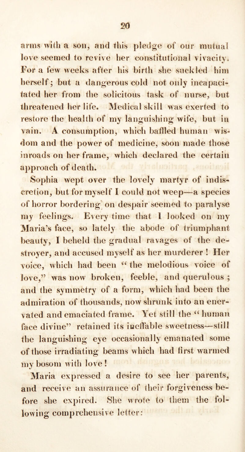 arms with a son, and this pledge of our mutual love seemed to revive her constitutional vivacity. For a few weeks after his birth she suckled him herself; but a dangerous cold not only incapaci- tated her from the solicitous task of nurse, but threatened her life. Medical skill was exerted to restore the health of my languishing wife, but in vain. A consumption, which battled human wis- dom and the power of medicine, soon made those inroads on her frame, which declared the certain approach of death. Sophia wept over the lovely martyr of indis- cretion, but for myself I could not weep—a species of horror bordering on despair seemed to paralyse my feelings. Every time that 1 looked on my Maria's face, so lately the abode of triumphant beauty, I beheld the gradual ravages of the de- stroyer, and accused myself as her murderer ! Her voice, which had been “ the melodious voice of love,” was now broken, feeble, and querulous ; and the symmetry of a form, which had been the admiration of thousands, now shrunk into an ener- vated and emaciated frame. Yet still the “ human face divine” retained its ineffable sweetness—still the languishing eye occasionally emanated some of those irradiating beams which had first warmed my bosom with love ! Maria expressed a desire to see her parents, and receive an assurance of their forgiveness be- fore she expired. She wrote to them the fol- lowing comprehensive letter: