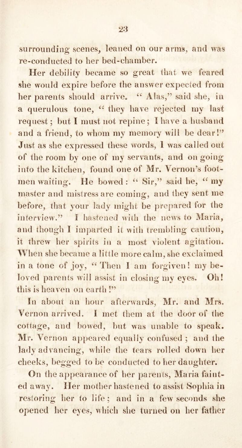 surrounding scenes, leaned on our arms, and was re-conducted to tier bed-chamber. Her debility became so great that we feared she would expire before the answer expected from her parents should arrive,, “ Alas,” said she, in a querulous tone, iC they have rejected my last request; but I must not repine; I have a husband and a friend, to whom my memory will be dear!” Just as she expressed these words, 1 was called out of the room by one of my servants, and on going into the kitchen, found one of Mr. Vernon’s foot- men waiting. He bowed : “ Sir,” said lie, “ my master and mistress are coming, and they sent me before, that your lady might be prepared for the interview.” I hastened with the news to Maria, and though I imparted it with trembling caution, it threw her spirits in a most violent agitation. When she became a little more calm, she exclaimed in a tone of joy, “ Then 1 am forgiven! my be- loved parents will assist in closing my eyes. Oh! this is heaven on earth !” In about an hour afterwards, Mr. and Mrs. Vernon arrived. 1 met them at the door of the cottage, and bowed, but was unable to speak. Mr. Ve rnon appeared equally confused ; and the lady advancing, while the tears roiled down her cheeks, begged to be conducted to her daughter. On the appearance of her parents, Maria faint- ed away. Her mother hastened to assist Sophia in restoring her to life ; and in a few seconds she opened her eyes, which she turned on her father