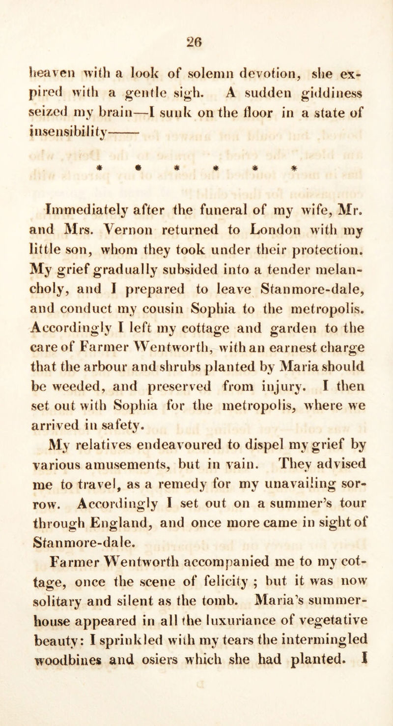 heaven with a look of solemn devotion, she ex- pired with a gentle sigh. A sudden giddiness seized my brain—I sunk on the floor in a state of insensibility ****** Immediately after the funeral of my wife, Mr. and Mrs. Vernon returned to London with my little son, whom they took under their protection. My grief gradually subsided into a tender melan- choly, and I prepared to leave Stan more-dale, and conduct my cousin Sophia to the metropolis. Accordingly I left my cottage and garden to the care of Farmer Wentworth, with an earnest charge that the arbour and shrubs planted by Maria should be weeded, and preserved from injury. I then set out with Sophia for the metropolis, where we arrived in safety. My relatives endeavoured to dispel my grief by various amusements, but in vain. They advised me to travel, as a remedy for my unavailing sor- row. Accordingly I set out on a summer’s tour through England, and once more came in sight of Stanmore-dale. Farmer Wentworth accompanied me to my cot- tage, once the scene of felicity ; hut it was now solitary and silent as the tomb. Maria's summer- house appeared in all the luxuriance of vegetative beauty: I sprinkled with my tears the intermingled woodbines and osiers which she had planted. I