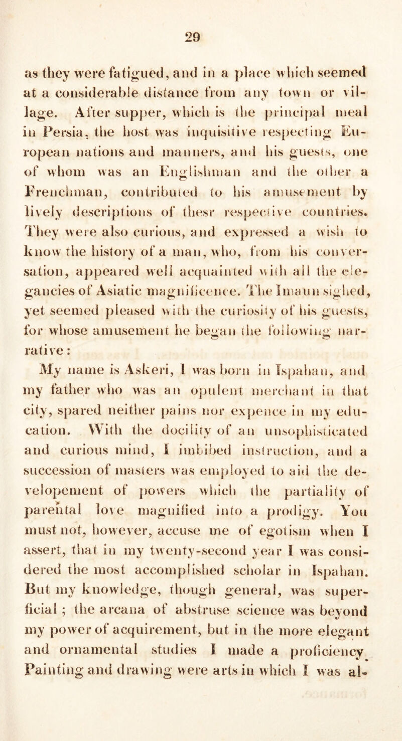 as they were fatigued, and in a place which seemed at a considerable distance from any town or vil- e/ lage. After supper, which is the principal meal in Persia, the host was inquisitive respecting Eu- ropean nations and manners, and his guests, one of whom was an Englishman and the other a Frenchman, contributed to his amusement by lively descriptions of thesr respective countries. They were also curious, and expressed a wish to know the history of a man, who, from his conver- sation, appeared well acquainted with ail the ele- gancies of Asiatic magnilicence. The Imaun sighed, yet seemed pleased with the curiosity of his guests, for whose amusement he be<ran the following nar- rative: My name is Askeri, 1 was born in Ispahan, and my father who was an opulent merchant in that city, spared neither pains nor expence in my edu- cation. With the docility of an unsophisticated and curious mind, I imbibed instruction, and a succession of masters was employed to aid the de- velopement of powers which the partiality of parental love magnified into a prodigy. You must not, however, accuse me of egotism when I assert, that in my twenty-second year I was consi- dered the most accomplished scholar in Ispahan. But my knowledge, though general, was super- ficial ; the arcana of abstruse science was beyond my power of acquirement, but in the more elegant and ornamental studies I made a proficiency Painting and drawing were arts in which I was ah