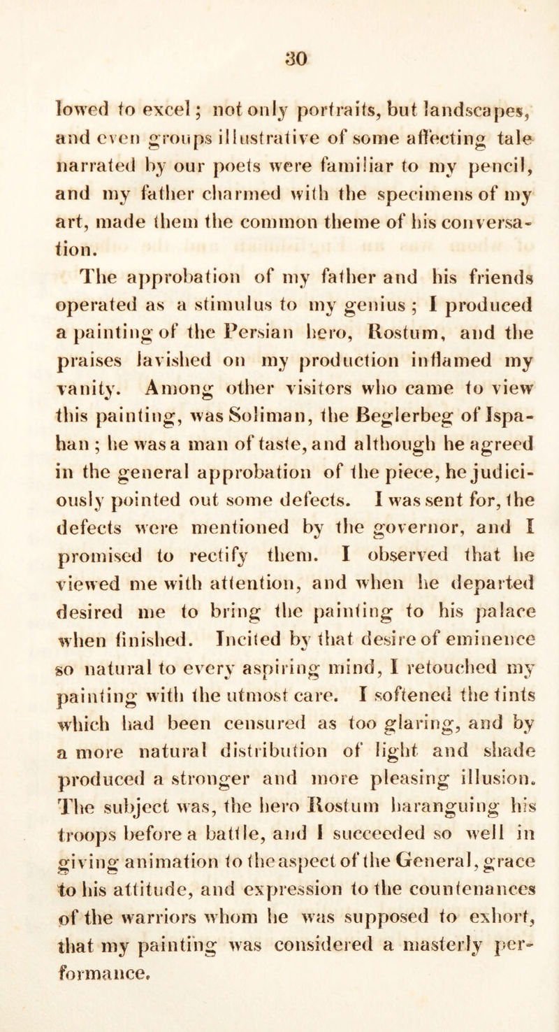 lowed to excel; not only portraits, but landscapes, and even groups illustrative of some affecting tale narrated by our poets were familiar to my pencil, and my father charmed with the specimens of my art, made them the common theme of his conversa- tion. The approbation of my father and his friends operated as a stimulus to my genius ; I produced a painting of the Persian hero, Ilostum, and the praises lavished on my production inffamed my vanity. Among other visitors who came to view this painting, wasSoliman, the Beglerbeg of Ispa- han ; he was a man of taste, and although he agreed in the general approbation of the piece, he judici- ously pointed out some defects. I was sent for, the defects >vere mentioned by the governor, and I promised to rectify them. I observed that he viewed me with attention, and when lie departed desired me to bring the painting to his palace when finished. Incited by that desire of eminence so natural to every aspiring mind, I retouched my painting with the utmost care. I softened the tints which had been censured as too glaring, and by a more natural distribution of light and shade produced a stronger and more pleasing illusion. The subject was, the hero liostum haranguing his troops before a battle, and I succeeded so well in giving animation to the aspect of the General, grace to his attitude, and expression to the countenances of the warriors w hom he w as supposed to exhort, that my painting was considered a masterly per- formance.